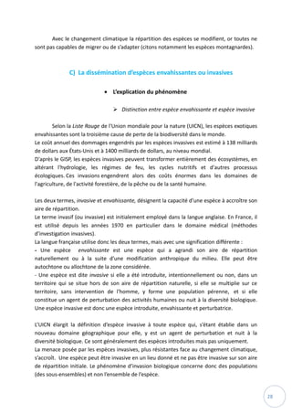 28
Avec le changement climatique la répartition des espèces se modifient, or toutes ne
sont pas capables de migrer ou de s’adapter (citons notamment les espèces montagnardes).
C) La dissémination d’espèces envahissantes ou invasives
 L’explication du phénomène
 Distinction entre espèce envahissante et espèce invasive
Selon la Liste Rouge de l'Union mondiale pour la nature (UICN), les espèces exotiques
envahissantes sont la troisième cause de perte de la biodiversité dans le monde.
Le coût annuel des dommages engendrés par les espèces invasives est estimé à 138 milliards
de dollars aux États-Unis et à 1400 milliards de dollars, au niveau mondial.
D'après le GISP, les espèces invasives peuvent transformer entièrement des écosystèmes, en
altérant l'hydrologie, les régimes de feu, les cycles nutritifs et d'autres processus
écologiques. Ces invasions engendrent alors des coûts énormes dans les domaines de
l'agriculture, de l'activité forestière, de la pêche ou de la santé humaine.
Les deux termes, invasive et envahissante, désignent la capacité d’une espèce à accroître son
aire de répartition.
Le terme invasif (ou invasive) est initialement employé dans la langue anglaise. En France, il
est utilisé depuis les années 1970 en particulier dans le domaine médical (méthodes
d’investigation invasives).
La langue française utilise donc les deux termes, mais avec une signification différente :
- Une espèce envahissante est une espèce qui a agrandi son aire de répartition
naturellement ou à la suite d’une modification anthropique du milieu. Elle peut être
autochtone ou allochtone de la zone considérée.
- Une espèce est dite invasive si elle a été introduite, intentionnellement ou non, dans un
territoire qui se situe hors de son aire de répartition naturelle, si elle se multiplie sur ce
territoire, sans intervention de l'homme, y forme une population pérenne, et si elle
constitue un agent de perturbation des activités humaines ou nuit à la diversité biologique.
Une espèce invasive est donc une espèce introduite, envahissante et perturbatrice.
L’UICN élargit la définition d’espèce invasive à toute espèce qui, s’étant établie dans un
nouveau domaine géographique pour elle, y est un agent de perturbation et nuit à la
diversité biologique. Ce sont généralement des espèces introduites mais pas uniquement.
La menace posée par les espèces invasives, plus résistantes face au changement climatique,
s’accroît. Une espèce peut être invasive en un lieu donné et ne pas être invasive sur son aire
de répartition initiale. Le phénomène d’invasion biologique concerne donc des populations
(des sous-ensembles) et non l’ensemble de l’espèce.
 
