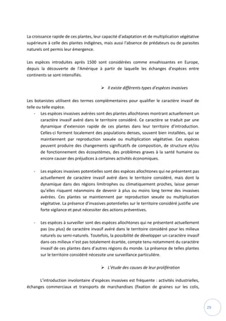 29
La croissance rapide de ces plantes, leur capacité d'adaptation et de multiplication végétative
supérieure à celle des plantes indigènes, mais aussi l'absence de prédateurs ou de parasites
naturels ont permis leur émergence.
Les espèces introduites après 1500 sont considérées comme envahissantes en Europe,
depuis la découverte de l'Amérique à partir de laquelle les échanges d'espèces entre
continents se sont intensifiés.
 Il existe différents types d’espèces invasives
Les botanistes utilisent des termes complémentaires pour qualifier le caractère invasif de
telle ou telle espèce.
- Les espèces invasives avérées sont des plantes allochtones montrant actuellement un
caractère invasif avéré dans le territoire considéré. Ce caractère se traduit par une
dynamique d’extension rapide de ces plantes dans leur territoire d’introduction.
Celles-ci forment localement des populations denses, souvent bien installées, qui se
maintiennent par reproduction sexuée ou multiplication végétative. Ces espèces
peuvent produire des changements significatifs de composition, de structure et/ou
de fonctionnement des écosystèmes, des problèmes graves à la santé humaine ou
encore causer des préjudices à certaines activités économiques.
- Les espèces invasives potentielles sont des espèces allochtones qui ne présentent pas
actuellement de caractère invasif avéré dans le territoire considéré, mais dont la
dynamique dans des régions limitrophes ou climatiquement proches, laisse penser
qu’elles risquent néanmoins de devenir à plus ou moins long terme des invasives
avérées. Ces plantes se maintiennent par reproduction sexuée ou multiplication
végétative. La présence d’invasives potentielles sur le territoire considéré justifie une
forte vigilance et peut nécessiter des actions préventives.
- Les espèces à surveiller sont des espèces allochtones qui ne présentent actuellement
pas (ou plus) de caractère invasif avéré dans le territoire considéré pour les milieux
naturels ou semi-naturels. Toutefois, la possibilité de développer un caractère invasif
dans ces milieux n’est pas totalement écartée, compte tenu notamment du caractère
invasif de ces plantes dans d’autres régions du monde. La présence de telles plantes
sur le territoire considéré nécessite une surveillance particulière.
 L’étude des causes de leur prolifération
L’introduction involontaire d’espèces invasives est fréquente : activités industrielles,
échanges commerciaux et transports de marchandises (fixation de graines sur les colis,
 
