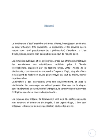3
La biodiversité c’est l’ensemble des êtres vivants, interagissant entre eux,
au cœur d’habitats très diversifiés. La biodiversité et les services que la
nature nous rend gratuitement (ex : pollinisation) s’érodent : la crise
d’extinction constatée était peu audible au début de l’année 2010.
Les instances publiques et les entreprises, grâce aux efforts synergétiques
des associations, des scientifiques, mobilisés grâce à l’Année
Internationale, organisée par les Nations Unies, 2010 : Année de la
biodiversité, commencent à comprendre l’urgence d’agir, et quels efforts
il est urgent de mettre en œuvre pour enrayer ou, tout du moins, freiner
ce phénomène.
L’Entreprise a des interactions avec son environnement, et avec la
biodiversité. Les dommages sur celle-ci peuvent être sources de risques
pour la pérennité de l’activité de l’Entreprise, la conservation des services
écologiques peut être source d’opportunités.
Les moyens pour intégrer la biodiversité sont déjà là, parfois naissants,
mais toujours en démarche de progrès. Il est urgent d’agir, si l’on veut
préserver le bien-être de notre génération et de celles à venir.
 