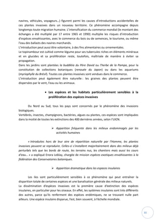 30
navires, véhicules, voyageurs…) figurent parmi les causes d'introductions accidentelles de
ces plantes invasives dans un nouveau territoire. Ce phénomène accompagne depuis
longtemps toute migration humaine. L’intensification du commerce mondial (le montant des
échanges a été multiplié par 17 entre 1965 et 1990) multiplie les risques d’introduction
d’espèces envahissantes, avec le commerce du bois ou de semences, le tourisme, ou même
l’eau des ballasts des navires marchands.
L’introduction peut aussi être volontaire, à des fins alimentaires ou ornementales.
Le topinambour est cultivé comme légume pour ses tubercules riches en éléments minéraux
et en glucides et sa prolifération reste, toutefois, maîtrisée de manière à éviter sa
propagation.
Dans les jardins sont plantées la buddléia du Père David ou l'herbe de la Pampa, pour la
constitution de collections botaniques (renouée du Japon) ou dans les aquariums
(myriophylle du Brésil). Toutes ces plantes invasives sont vendues dans le commerce.
L’introduction peut également être naturelle : les graines des plantes peuvent être
dispersées par le vent, l'eau ou les animaux.
 Les espèces et les habitats particulièrement sensibles à la
prolifération des espèces invasives
Du Nord au Sud, tous les pays sont concernés par le phénomène des invasions
biologiques.
Vertébrés, insectes, champignons, bactéries, algues ou plantes, ces espèces sont impliquées
dans la moitié de toutes les extinctions des 400 dernières années, selon l'UICN.
 Apparition fréquente dans les milieux endommagés par les
activités humaines
« Introduites hors de leur aire de répartition naturelle par l'Homme, les plantes
invasives peuvent se reproduire. Celles-ci s'installent majoritairement dans des milieux déjà
perturbés tels que les bords de route, les terrains nus, les chantiers mais aussi les cours
d'eau… » a expliqué Enora Leblay, chargée de mission espèces exotiques envahissantes à la
fédération des Conservatoires botaniques.
 Apparition dramatique dans les espaces insulaires
Les iles sont particulièrement sensibles à ce phénomène qui peut entraîner la
disparition totale de certaines espèces et une banalisation générale des milieux naturels.
La dissémination d’espèces invasives est la première cause d’extinction des espèces
insulaires, en particulier pour les oiseaux. En effet, les systèmes insulaires sont très différents
des autres, parce qu’ils renferment des espèces endémiques, ne se trouvant nulle part
ailleurs. Une espèce insulaire disparue, l’est, bien souvent, à l’échelle mondiale.
 