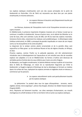 31
Les espèces exotiques envahissantes sont une des causes principales de la perte de
biodiversité en Outre-Mer. L’ile de Tahiti est recouverte aux deux tiers par une plante
envahissante, le miconia calvescens.
 Les espaces littoraux et lacustres sont fréquemment touchés par
les espèces invasives
Les littoraux, écotones de l’écosystème marin et de l’écosystème terrestre est aussi
sujet à invasion.
En Méditerranée, la présence importante d’espèces invasives est un facteur crucial qui va
continuer à modifier la biodiversité. Venues d’autres mers, via le détroit de Gibraltar ou le
canal de Suez, elles sont estimées à plus de 600, soit 4% du total des espèces recensées.
Certaines d’entre elles, notamment les méduses sont problématiques : la Mnemiopsis Leidyi
(méduse américaine), en 2009, a provoqué de grandes inquiétudes en raison de son impact
connu sur les écosystèmes et les zones de pêche.
La dispersion de la vendue comme plante ornementale et de la jacinthe d’eau sont
aujourd’hui un fléau grave sur de nombreux fleuves et lacs de régions chaudes, en Afrique,
en Asie.
D’autres espèces, comme l’huître ou la palourde japonaise, ont été volontairement
introduites avec le développement de l’aquaculture et ont entraîné avec elle de nouvelles
espèces non adaptées à la vie en Méditerranée: les fermes à huîtres sont devenues de
véritables portes d’entrée dans les eaux côtières pour toute une série d’algues.
Au Botswana, une fougère envahissante, la Salvinia Molesta menace la pêche et le tourisme
dans le Delta de l’Okavango, en raison de sa reproduction fulgurante qui limite la
biodiversité. La fougère originaire d’Amérique du Sud se développe en formant un matelas
épais à la surface de l’eau, asphyxiant les espèces animales et végétales situés en-dessous, à
commencer par les poissons.
 Les espaces naturellement variés sont particulièrement touchés
par les espèces exotiques
Le phénomène "se produit dans tous les types d’écosystèmes : terrestre, marin,
végétal, animal, micro-organique", précise Stas Burgiel, directeur du Global Invasive Species
Program (GISP).
Ainsi, l’Aquitaine est fortement touchée : ses côtes exemptes d'urbanisation, ses massifs
montagneux et sa forêt landaise en font un territoire riche en proie aux espèces exotiques.
 