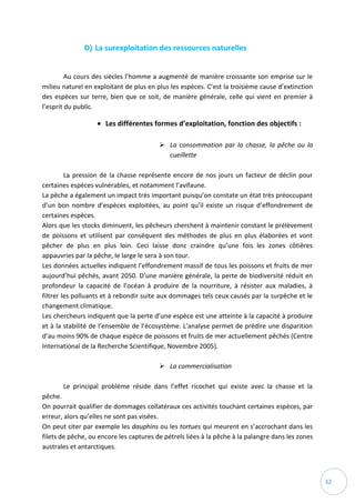 32
D) La surexploitation des ressources naturelles
Au cours des siècles l’homme a augmenté de manière croissante son emprise sur le
milieu naturel en exploitant de plus en plus les espèces. C’est la troisième cause d’extinction
des espèces sur terre, bien que ce soit, de manière générale, celle qui vient en premier à
l’esprit du public.
 Les différentes formes d’exploitation, fonction des objectifs :
 La consommation par la chasse, la pêche ou la
cueillette
La pression de la chasse représente encore de nos jours un facteur de déclin pour
certaines espèces vulnérables, et notamment l’avifaune.
La pêche a également un impact très important puisqu’on constate un état très préoccupant
d’un bon nombre d’espèces exploitées, au point qu’il existe un risque d’effondrement de
certaines espèces.
Alors que les stocks diminuent, les pêcheurs cherchent à maintenir constant le prélèvement
de poissons et utilisent par conséquent des méthodes de plus en plus élaborées et vont
pêcher de plus en plus loin. Ceci laisse donc craindre qu’une fois les zones côtières
appauvries par la pêche, le large le sera à son tour.
Les données actuelles indiquent l’effondrement massif de tous les poissons et fruits de mer
aujourd’hui pêchés, avant 2050. D’une manière générale, la perte de biodiversité réduit en
profondeur la capacité de l’océan à produire de la nourriture, à résister aux maladies, à
filtrer les polluants et à rebondir suite aux dommages tels ceux causés par la surpêche et le
changement climatique.
Les chercheurs indiquent que la perte d’une espèce est une atteinte à la capacité à produire
et à la stabilité de l’ensemble de l’écosystème. L’analyse permet de prédire une disparition
d’au moins 90% de chaque espèce de poissons et fruits de mer actuellement pêchés (Centre
International de la Recherche Scientifique, Novembre 2005).
 La commercialisation
Le principal problème réside dans l’effet ricochet qui existe avec la chasse et la
pêche.
On pourrait qualifier de dommages collatéraux ces activités touchant certaines espèces, par
erreur, alors qu’elles ne sont pas visées.
On peut citer par exemple les dauphins ou les tortues qui meurent en s’accrochant dans les
filets de pêche, ou encore les captures de pétrels liées à la pêche à la palangre dans les zones
australes et antarctiques.
 