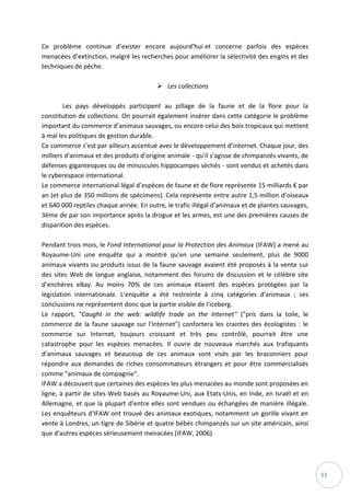 33
Ce problème continue d’exister encore aujourd’hui et concerne parfois des espèces
menacées d’extinction, malgré les recherches pour améliorer la sélectivité des engins et des
techniques de pêche.
 Les collections
Les pays développés participent au pillage de la faune et de la flore pour la
constitution de collections. On pourrait également insérer dans cette catégorie le problème
important du commerce d’animaux sauvages, ou encore celui des bois tropicaux qui mettent
à mal les politiques de gestion durable.
Ce commerce s’est par ailleurs accentué avec le développement d’internet. Chaque jour, des
milliers d'animaux et des produits d'origine animale - qu'il s'agisse de chimpanzés vivants, de
défenses gigantesques ou de minuscules hippocampes séchés - sont vendus et achetés dans
le cyberespace international.
Le commerce international légal d’espèces de faune et de flore représente 15 milliards € par
an (et plus de 350 millions de spécimens). Cela représente entre autre 1,5 million d’oiseaux
et 640 000 reptiles chaque année. En outre, le trafic illégal d’animaux et de plantes sauvages,
3ème de par son importance après la drogue et les armes, est une des premières causes de
disparition des espèces.
Pendant trois mois, le Fond International pour la Protection des Animaux (IFAW) a mené au
Royaume-Uni une enquête qui a montré qu'en une semaine seulement, plus de 9000
animaux vivants ou produits issus de la faune sauvage avaient été proposés à la vente sur
des sites Web de langue anglaise, notamment des forums de discussion et le célèbre site
d'enchères eBay. Au moins 70% de ces animaux étaient des espèces protégées par la
législation internationale. L'enquête a été restreinte à cinq catégories d'animaux ; ses
conclusions ne représentent donc que la partie visible de l'iceberg.
Le rapport, "Caught in the web: wildlife trade on the Internet" ("pris dans la toile, le
commerce de la faune sauvage sur l'Internet") confortera les craintes des écologistes : le
commerce sur Internet, toujours croissant et très peu contrôlé, pourrait être une
catastrophe pour les espèces menacées. Il ouvre de nouveaux marchés aux trafiquants
d'animaux sauvages et beaucoup de ces animaux sont visés par les braconniers pour
répondre aux demandes de riches consommateurs étrangers et pour être commercialisés
comme "animaux de compagnie".
IFAW a découvert que certaines des espèces les plus menacées au monde sont proposées en
ligne, à partir de sites Web basés au Royaume-Uni, aux Etats-Unis, en Inde, en Israël et en
Allemagne, et que la plupart d'entre elles sont vendues ou échangées de manière illégale.
Les enquêteurs d'IFAW ont trouvé des animaux exotiques, notamment un gorille vivant en
vente à Londres, un tigre de Sibérie et quatre bébés chimpanzés sur un site américain, ainsi
que d'autres espèces sérieusement menacées (IFAW, 2006).
 