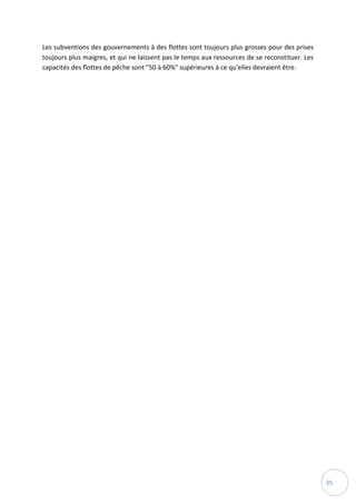 35
Les subventions des gouvernements à des flottes sont toujours plus grosses pour des prises
toujours plus maigres, et qui ne laissent pas le temps aux ressources de se reconstituer. Les
capacités des flottes de pêche sont "50 à 60%" supérieures à ce qu'elles devraient être.
 