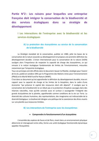 37
Partie N°2 : Les raisons pour lesquelles une entreprise
française doit intégrer la conservation de la biodiversité et
des services écologiques dans sa stratégie de
développement
I Les interactions de l’entreprise avec la biodiversité et les
services écologiques
A) La protection des écosystèmes au service de la conservation
de la biodiversité
La Stratégie mondiale de la conservation, publiée en 1980, jette les bases de la
conservation de la nature associée au développement et propose une première définition du
développement durable. L’Union internationale pour la conservation de la nature (UICN)
souligne alors l’importance de respecter la capacité de charge des écosystèmes, ce qui
renvoie à la notion écologique fondamentale de limites de l’environnement, mesurées
notamment par l’empreinte écologique.
Tous ces principes ont été affinés dans le document Sauver la Planète, stratégie pour l’avenir
de la vie, publié en octobre 1991 par le Programme des Nations Unies pour l’environnement
(PNUE) et le World Wild Fund for Nature (WWF).
C’est dans ce document qu’est approfondie la définition du développement durable, mise en
rapport avec la capacité de charge et les limites de la biosphère, dans le cadre d’une
économie ''qui préserve le capital des ressources dont elle dépend''. Il souligne que la
conservation de la biodiversité ne se réduit pas à la protection d’espèces sauvages dans des
réserves naturelles, mais qu’elle consiste aussi et surtout à sauvegarder l’intégrité des
grands écosystèmes de la planète, appréhendés comme conditions de la vie sur Terre. La
diversité des cultures humaines, des représentations, des imaginaires est indissociable de la
diversité biologique. La biodiversité désigne une politique de la coexistence des êtres vivants
sur une planète aux ressources limitées.
B) Les interactions de l’entreprise avec les écosystèmes
 Comprendre le fonctionnement d’un écosystème
L'ensemble des espèces de faune et de flore, vivant dans un environnement physique
déterminé et interagissant entre elles, forme une unité écologique fonctionnelle dynamique
appelée l’écosystème.
 