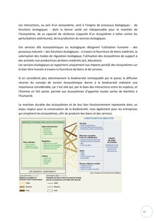 38
Les interactions, au sein d’un écosystème, sont à l’origine de processus biologiques - de
fonctions écologiques - dont la bonne santé est indispensable pour le maintien de
l’écosystème, de sa capacité de résilience (capacité d’un écosystème à lutter contre les
perturbations extérieures), de la production de services écologiques.
Ces services dits écosystémiques ou écologiques désignent l'utilisation humaine - des
processus naturels – des fonctions écologiques - à travers la fourniture de biens matériels, la
valorisation des modes de régulation écologique, l'utilisation des écosystèmes de support à
des activités non productrices de biens matériels (art, éducation).
Les services écologiques se rapportent uniquement aux impacts positifs des écosystèmes sur
le bien-être humain à travers la fourniture de biens et de services.
Si on considérait plus attentivement la biodiversité remarquable par le passé, la diffusion
récente du concept de service écosystémique donne à la biodiversité ordinaire une
importance considérable, car c’est elle qui, par le biais des interactions entre les espèces, et
l’homme en fait partie, permet aux écosystèmes d’apporter toutes sortes de bienfaits à
l’humanité.
Le maintien durable des écosystèmes et de leur bon fonctionnement représente donc un
enjeu majeur pour la conservation de la biodiversité, mais également pour les entreprises
qui emploient les écosystèmes, afin de produire des biens et des services.
 