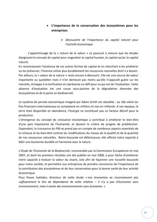 39
 L’importance de la conservation des écosystèmes pour les
entreprises
 Découverte de l’importance du capital naturel pour
l’activité économique
L’apprentissage de la « nature de la valeur » se poursuit à mesure que les études
élargissent le concept de capital pour engendrer le capital humain, le capital social, le capital
naturel.
En reconnaissant l’existence de ces autres formes de capital et en cherchant à les améliorer
ou les préserver, l’homme utilise plus durablement les ressources naturelles dont il a besoin.
Par ailleurs, la « valeur de la nature » reste encore à découvrir. Elle est une source de valeur
importante au quotidien mais il n’en demeure pas moins qu’elle n’apparaît guère sur les
marchés, échappe à la tarification et représente un défi pour ce qui est de l’évaluation. Cette
absence d’évaluation est une cause sous-jacente de la dégradation observée des
écosystèmes et de la perte en biodiversité.
Le système de pensée économique imaginé par Adam Smith est obsolète : au 18e siècle les
flux financiers internationaux se comptaient en millions et non en milliards. A son époque, la
terre était disponible en abondance, l’énergie ne constituait pas un facteur décisif pour la
production.
L’émergence du concept de croissance économique a contribué à améliorer le bien-être
d’une part importante de l’humanité, et devient le critère de progrès de prédilection.
Cependant, la croissance du PIB ne prend pas en compte de nombreux aspects essentiels de
la richesse et du bien-être comme les modifications du niveau de la qualité et de la quantité
de nos ressources naturelles. Notre boussole est défectueuse, elle affecte notre capacité à
bâtir une économie durable en harmonie avec la nature.
L’Etude de l’Economie de la Biodiversité, commandée par la Commission Européenne en mai
2007, et dont les premiers résultats ont été publiés en mai 2008, a pour tâche d’améliorer
notre capacité à évaluer la valeur du vivant, cela afin de façonner une nouvelle boussole
pour notre société, et permettre aux entreprises de prendre conscience de l’importance de
la contribution des écosystèmes et de leur conservation pour la bonne santé de leur activité
économique.
Pour Pavan Sukhdev, directeur de cette étude « nos économies ne reconnaissent pas
suffisamment le lien de dépendance de cette relation – il n’y a pas d’économie sans
environnement, mais il existe des environnements sans économie. »
 