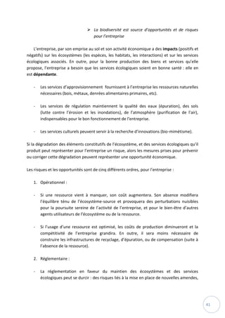 41
 La biodiversité est source d’opportunités et de risques
pour l’entreprise
L’entreprise, par son emprise au sol et son activité économique a des impacts (positifs et
négatifs) sur les écosystèmes (les espèces, les habitats, les interactions) et sur les services
écologiques associés. En outre, pour la bonne production des biens et services qu’elle
propose, l’entreprise a besoin que les services écologiques soient en bonne santé : elle en
est dépendante.
- Les services d’approvisionnement fournissent à l’entreprise les ressources naturelles
nécessaires (bois, métaux, denrées alimentaires primaires, etc).
- Les services de régulation maintiennent la qualité des eaux (épuration), des sols
(lutte contre l’érosion et les inondations), de l’atmosphère (purification de l’air),
indispensables pour le bon fonctionnement de l’entreprise.
- Les services culturels peuvent servir à la recherche d’innovations (bio-mimétisme).
Si la dégradation des éléments constitutifs de l’écosystème, et des services écologiques qu’il
produit peut représenter pour l’entreprise un risque, alors les mesures prises pour prévenir
ou corriger cette dégradation peuvent représenter une opportunité économique.
Les risques et les opportunités sont de cinq différents ordres, pour l’entreprise :
1. Opérationnel :
- Si une ressource vient à manquer, son coût augmentera. Son absence modifiera
l’équilibre ténu de l’écosystème-source et provoquera des perturbations nuisibles
pour la poursuite sereine de l’activité de l’entreprise, et pour le bien-être d’autres
agents utilisateurs de l’écosystème ou de la ressource.
- Si l’usage d’une ressource est optimisé, les coûts de production diminueront et la
compétitivité de l’entreprise grandira. En outre, il sera moins nécessaire de
construire les infrastructures de recyclage, d’épuration, ou de compensation (suite à
l’absence de la ressource).
2. Réglementaire :
- La réglementation en faveur du maintien des écosystèmes et des services
écologiques peut se durcir : des risques liés à la mise en place de nouvelles amendes,
 