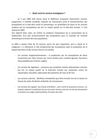 43
 Quels sont les services écologiques ?
Le 5 juin 2001 Kofi Annan lance le Millenium Ecosystem Assessment, premier
programme, à l'échelle mondiale, évaluant les interactions entre le fonctionnement des
écosystèmes et le bien-être social et économique, en quantifiant les biens et les services
produits par les écosystèmes qui ont un impact positif sur le bien-être humain. Il s'est
achevé en 2005.
Son objectif était, alors, de mettre en évidence l'importance de la conservation de la
biodiversité, d'un bon fonctionnement des écosystèmes pour le maintien de l'activité
économique et le bien-être des populations.
Le MEA a évalué l'état de 35 services, parmi les plus importants, qu'il a classé en 4
catégories. Il a démontré le rôle fondamental des écosystèmes dans la production de la
plupart des biens et des services fournis à la société.
- Les services d'approvisionnement : la production par les écosystèmes de biens
consommés par l'être humain (ex: terres fertiles pour l'activité agricole, fourniture
d'eau potable pour d'autres usages).
- Les services de régulation : processus qui canalisent certains phénomènes naturels,
qui ont un impact positif sur le bien-être humain (ex: protection contre les
catastrophes naturelles, atténuation des pollutions de l'eau et de l'air)
- Les services culturels : bénéfices immatériels que l'être humain tire de la nature en
termes de santé, de liberté, d'identité, de connaissance.
- Les services de support (ou d’auto entretien) : cycle nutritif et production primaire, sur
lesquels reposent la production de tous les autres services mais qui ne sont pas directement
accessibles aux usagers (photosynthèse, formation des sols).
 