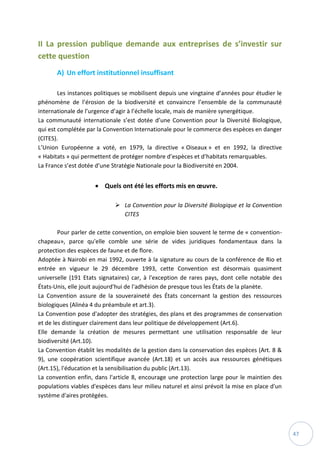 47
II La pression publique demande aux entreprises de s’investir sur
cette question
A) Un effort institutionnel insuffisant
Les instances politiques se mobilisent depuis une vingtaine d’années pour étudier le
phénomène de l’érosion de la biodiversité et convaincre l’ensemble de la communauté
internationale de l’urgence d’agir à l’échelle locale, mais de manière synergétique.
La communauté internationale s’est dotée d’une Convention pour la Diversité Biologique,
qui est complétée par la Convention Internationale pour le commerce des espèces en danger
(CITES).
L’Union Européenne a voté, en 1979, la directive « Oiseaux » et en 1992, la directive
« Habitats » qui permettent de protéger nombre d’espèces et d’habitats remarquables.
La France s’est dotée d’une Stratégie Nationale pour la Biodiversité en 2004.
 Quels ont été les efforts mis en œuvre.
 La Convention pour la Diversité Biologique et la Convention
CITES
Pour parler de cette convention, on emploie bien souvent le terme de « convention-
chapeau», parce qu'elle comble une série de vides juridiques fondamentaux dans la
protection des espèces de faune et de flore.
Adoptée à Nairobi en mai 1992, ouverte à la signature au cours de la conférence de Rio et
entrée en vigueur le 29 décembre 1993, cette Convention est désormais quasiment
universelle (191 Etats signataires) car, à l'exception de rares pays, dont celle notable des
États-Unis, elle jouit aujourd'hui de l'adhésion de presque tous les États de la planète.
La Convention assure de la souveraineté des États concernant la gestion des ressources
biologiques (Alinéa 4 du préambule et art.3).
La Convention pose d'adopter des stratégies, des plans et des programmes de conservation
et de les distinguer clairement dans leur politique de développement (Art.6).
Elle demande la création de mesures permettant une utilisation responsable de leur
biodiversité (Art.10).
La Convention établit les modalités de la gestion dans la conservation des espèces (Art. 8 &
9), une coopération scientifique avancée (Art.18) et un accès aux ressources génétiques
(Art.15), l'éducation et la sensibilisation du public (Art.13).
La convention enfin, dans l'article 8, encourage une protection large pour le maintien des
populations viables d'espèces dans leur milieu naturel et ainsi prévoit la mise en place d'un
système d'aires protégées.
 