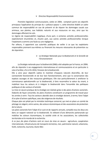 49
 Directive Responsabilité Environnementale
Première législation communautaire, votée en 2004, comptant parmi ses objectifs
principaux l'application du principe du « pollueur-payeur », cette directive établit un cadre
commun de responsabilité en vue de prévenir et de réparer les dommages causés aux
animaux, aux plantes, aux habitats naturels et aux ressources en eau, ainsi que les
dommages affectant les sols.
Le régime de responsabilité s'applique, d'une part, à certaines activités professionnelles
explicitement énumérées et, d'autre part, aux autres activités professionnelles lorsque
l'exploitant a commis une faute ou une négligence.
Par ailleurs, il appartient aux autorités publiques de veiller à ce que les exploitants
responsables prennent eux-mêmes ou financent les mesures nécessaires de prévention ou
de réparation.
 La Stratégie Nationale pour la Biodiversité et le Grenelle de
l’Environnement
La Stratégie nationale pour la biodiversité (SNB) a été adoptée par la France, en 2004,
afin de répondre à ses engagements internationaux et communautaires et en particulier à
celui d’arrêter, d’ici à fin 2010, l’érosion de la biodiversité.
Elle a ainsi pour objectifs cadres le maintien d’espaces naturels diversifiés, de leur
connectivité fonctionnelle et de leur bon fonctionnement, ainsi que la conservation des
espèces sauvages et des ressources génétiques. Elle vise particulièrement à améliorer la
connaissance opérationnelle sur la biodiversité, à faire reconnaître la valeur du vivant, à
mobiliser tous les acteurs et à intégrer la biodiversité dans l’ensemble des politiques
publiques et des secteurs d’activité.
La mise en œuvre pratique de la stratégie est réalisée grâce à des plans d’actions sectoriels.
Elaborés de façon concertée, les plans d’actions constituent un programme de travail pour
les années à venir. Tous les secteurs abordés dans la stratégie doivent, à terme, faire l’objet
d’un plan d’actions spécifique, avec des exigences de résultats.
Chaque plan est piloté par le ministère technique concerné, qui met en place un comité de
pilotage où siègent, entre autres, des acteurs économiques et des associations de protection
de la nature.
Les plans sectoriels font l’objet d’un suivi et de rapports annuels, compilés tous les deux ans
dans un rapport national sur la biodiversité. Ils relèvent d’une démarche partenariale qui
mobilise les acteurs économiques, la société civile et les associations, les collectivités
territoriales et le monde de la recherche.
A ce jour, dix plans d’actions sont en cours de mise en œuvre : agriculture, coopération
internationale, infrastructures de transports terrestres, mer, patrimoine naturel, urbanisme,
forêt, recherche, tourisme, Outre-Mer.
 