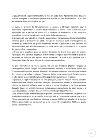 50
Le gouvernement a également soutenu la mise en place d’une Agence Nationale des Aires
Marines Protégées, la création du premier Parc Naturel sur l’île de la Réunion, et du Parc
Naturel Amazonien de la Guyane, en 2007.
En outre, le Grenelle de l’Environnement a soutenu la Stratégie Nationale pour la
Biodiversité en permettant la création des trames vertes et bleues : celles-ci sont deux outils
développés par le groupe de travail n°2 « Préserver la biodiversité et les ressources
naturelles », constitué dans le cadre du Grenelle de l'environnement.
Ce groupe avait pour objectif de répondre aux ambitions françaises décrites dans la stratégie
nationale pour la biodiversité de 2005. Il s’agit de nouveaux outils d'aménagement du
territoire qui définissent de grands ensembles naturels à préserver et des corridors les
reliant entre eux, cela afin d'assurer une continuité territoriale qui permettrait la circulation
des espèces, leur reproduction.
La trame verte s'applique pour les espaces terrestres. La trame bleue pour les espaces
aquatiques. Des Schémas Régionaux de Cohérence Ecologique détermineront lesquels des
territoires, de chacune des régions, seront concernés. Le texte a été approuvé par la
Commission Mixte Paritaire, à l’issue de nombreuses négociations.
Au plan international, la France appuie, via son aide bilatérale (Agence Française de
Développement, Fonds Français pour l’Environnement Mondial) et multilatérale (Fonds pour
l’Environnement Mondial, Banque Mondiale), les projets impliquant une utilisation durable
des ressources naturelles, renforçant l’existence du lien entre protection de l’environnement
et lutte contre la pauvreté et impliquant les populations autochtones et locales.
En pratique, il s’agit de développer les aires protégées, avec des niveaux adaptés, variables
de restriction des activités humaines, de façon à préserver des habitats et des corridors de
taille et de diversité suffisante pour permettre la survie d’espèces et de façon générale
d’adapter toutes les activités humaines (infrastructures, agricultures) de façon à assurer la
survie des espèces, y compris dans un environnement exploité par l’homme.
Enfin, elle travaille en partenariat avec les grandes ONG environnementales. Ses partenaires
privilégiés sont le World Wide Fund for Nature (WWF), le Conservation International (CI), et
l’Union internationale pour la conservation de la nature (UICN) avec laquelle elle a signé en
2005 un accord-cadre de partenariat qui a été renouvelé en septembre 2009 pour quatre
années supplémentaires.
 