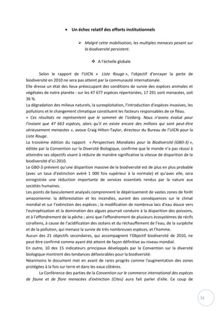 51
 Un échec relatif des efforts institutionnels
 Malgré cette mobilisation, les multiples menaces pesant sur
la biodiversité persistent.
 A l’échelle globale
Selon le rapport de l’UICN « Liste Rouge », l'objectif d'enrayer la perte de
biodiversité en 2010 ne sera pas atteint par la communauté internationale.
Elle dresse un état des lieux préoccupant des conditions de survie des espèces animales et
végétales de notre planète : sur les 47 677 espèces répertoriées, 17 291 sont menacées, soit
36 %.
La dégradation des milieux naturels, la surexploitation, l’introduction d’espèces invasives, les
pollutions et le changement climatique constituent les facteurs responsables de ce fléau.
« Ces résultats ne représentent que le sommet de l’iceberg. Nous n’avons évalué pour
l’instant que 47 663 espèces, alors qu’il en existe encore des millions qui sont peut-être
sérieusement menacées », avoue Craig Hilton-Taylor, directeur du Bureau de l’UICN pour la
Liste Rouge.
La troisième édition du rapport « Perspectives Mondiales pour la Biodiversité (GBO-3) »,
éditée par la Convention sur la Diversité Biologique, confirme que le monde n’a pas réussi à
atteindre ses objectifs visant à réduire de manière significative la vitesse de disparition de la
biodiversité d’ici 2010.
Le GBO-3 prévient qu’une disparition massive de la biodiversité est de plus en plus probable
(avec un taux d’extinction avéré 1 000 fois supérieur à la normale) et qu’avec elle, sera
enregistrée une réduction importante de services essentiels rendus par la nature aux
sociétés humaines.
Les points de basculement analysés comprennent le dépérissement de vastes zones de forêt
amazonienne: la déforestation et les incendies, auront des conséquences sur le climat
mondial et sur l’extinction des espèces ; la modification de nombreux lacs d'eau douce vers
l'eutrophisation et la domination des algues pourrait conduire à la disparition des poissons,
et à l’effondrement de la pêche ; ainsi que l'effondrement de plusieurs écosystèmes de récifs
coralliens, à cause de l’acidification des océans et du réchauffement de l’eau, de la surpêche
et de la pollution, qui menace la survie de très nombreuses espèces, et l’homme.
Aucun des 21 objectifs secondaires, qui accompagnent l'Objectif biodiversité de 2010, ne
peut être confirmé comme ayant été atteint de façon définitive au niveau mondial.
En outre, 10 des 15 indicateurs principaux développés par la Convention sur la diversité
biologique montrent des tendances défavorables pour la biodiversité.
Néanmoins le document met en avant de rares progrès comme l'augmentation des zones
protégées à la fois sur terre et dans les eaux côtières.
La Conférence des parties de la Convention sur le commerce international des espèces
de faune et de flore menacées d'extinction (Cites) aura fait parler d'elle. Ce coup de
 