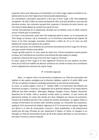 52
projecteur tient, pour beaucoup, à la focalisation sur le thon rouge, espèce convoitée et sur-
pêchée dont le sort a fait l'objet d'une intense bataille diplomatique.
Les scientifiques s’accordent aujourd’hui à dire que le thon rouge a été trop longtemps
surexploité : de 1957 à 2007, les stocks ont baissé de 75%, et de plus de 60% au cours des dix
dernières années. Son commerce pouvait être suspendu à l'occasion de cette réunion, qui
s’est tenue à Doha (Qatar) du samedi 13 au jeudi 25 mars.
L'année internationale de la biodiversité, décrétée par les Nations unies en 2010, renforce
encore l'intérêt pour la conférence.
La France s’est prononcée, après avoir fait longtemps plané le doute, sur le classement du
Thon Rouge en Annexe I de la Convention sur le Commerce International des Espèces de
Faune et de Flore Sauvages menacées d’extinction à Doha du 13 au 25 mars qui doit
débattre de l’avenir de l’espèce et de sa pêche.
La France opte pour une interdiction du commerce international du thon rouge d’ici 18 mois,
sans pour autant interdire toute pêche.
L’espoir grandit quand le 11 mars, après les Etats-Unis, l’Union Européenne prend position
en faveur de l’interdiction du commerce international de cette espèce en danger.
La décision a été prise de ne pas inscrire le thon rouge sur l’Annexe I.
En outre, après le thon rouge et le refus également d’inscrire les ours polaires, les Etats-
Partis de la CITES ont modifié une décision antérieure du comité en faveur de la surveillance
et de la régulation du commerce du requin-taupe.
 A l’échelle régionale
Selon un rapport remis à la Commission Européenne, sur l’état de conservation des
habitats et des espèces protégées par la Directive Habitats, publié le 13 juillet 2009, seuls
17% de ces habitats et espèces vulnérables présentent un bon état de conservation.
En outre, un second rapport, remis le 1er
octobre 2009, à la Commission des Pétitions du
Parlement Européen, s’intéresse à l’application de la directive Habitats et du réseau Natura
2000 par huit états membres : Allemagne, Belgique, Espagne, France, Pologne, Roumanie,
Royaume-Uni et Suède. Celle-ci, quatorze années après sa création, n’a pas encore été
pleinement réalisée. En raison des retards pris dans l’adoption de mesures de protection,
l’érosion de la biodiversité dans l’UE a empiré de manière dramatique. Le rapport révèle un
manque d'information de certains états membres puisque sur l'ensemble des évaluations,
quelques 13 % concernant les habitats régionaux et 27 % concernant les espèces régionales
ont abouti à un état de conservation «inconnu». Cette qualification a été fréquemment
utilisée par des pays d'Europe du sud, notamment à Chypre, en Grèce, en Espagne et au
Portugal, où l'état de conservation de plus de 50 % des espèces déclarées sur leur territoire a
été classé «inconnu», précise l'exécutif.
 