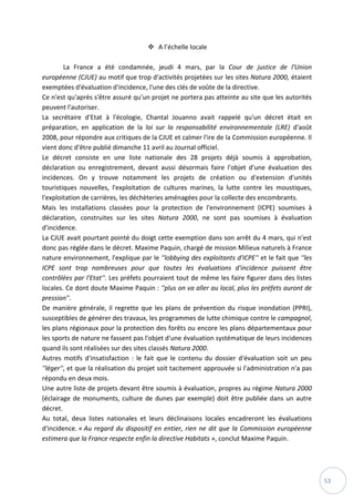 53
 A l’échelle locale
La France a été condamnée, jeudi 4 mars, par la Cour de justice de l'Union
européenne (CJUE) au motif que trop d'activités projetées sur les sites Natura 2000, étaient
exemptées d'évaluation d'incidence, l'une des clés de voûte de la directive.
Ce n'est qu'après s'être assuré qu'un projet ne portera pas atteinte au site que les autorités
peuvent l'autoriser.
La secrétaire d'Etat à l'écologie, Chantal Jouanno avait rappelé qu'un décret était en
préparation, en application de la loi sur la responsabilité environnementale (LRE) d'août
2008, pour répondre aux critiques de la CJUE et calmer l'ire de la Commission européenne. Il
vient donc d'être publié dimanche 11 avril au Journal officiel.
Le décret consiste en une liste nationale des 28 projets déjà soumis à approbation,
déclaration ou enregistrement, devant aussi désormais faire l'objet d'une évaluation des
incidences. On y trouve notamment les projets de création ou d'extension d'unités
touristiques nouvelles, l'exploitation de cultures marines, la lutte contre les moustiques,
l'exploitation de carrières, les déchèteries aménagées pour la collecte des encombrants.
Mais les installations classées pour la protection de l'environnement (ICPE) soumises à
déclaration, construites sur les sites Natura 2000, ne sont pas soumises à évaluation
d'incidence.
La CJUE avait pourtant pointé du doigt cette exemption dans son arrêt du 4 mars, qui n'est
donc pas réglée dans le décret. Maxime Paquin, chargé de mission Milieux naturels à France
nature environnement, l'explique par le ''lobbying des exploitants d'ICPE'' et le fait que ''les
ICPE sont trop nombreuses pour que toutes les évaluations d'incidence puissent être
contrôlées par l'Etat''. Les préfets pourraient tout de même les faire figurer dans des listes
locales. Ce dont doute Maxime Paquin : ''plus on va aller au local, plus les préfets auront de
pression''.
De manière générale, il regrette que les plans de prévention du risque inondation (PPRI),
susceptibles de générer des travaux, les programmes de lutte chimique contre le campagnol,
les plans régionaux pour la protection des forêts ou encore les plans départementaux pour
les sports de nature ne fassent pas l'objet d'une évaluation systématique de leurs incidences
quand ils sont réalisées sur des sites classés Natura 2000.
Autres motifs d'insatisfaction : le fait que le contenu du dossier d'évaluation soit un peu
''léger'', et que la réalisation du projet soit tacitement approuvée si l'administration n'a pas
répondu en deux mois.
Une autre liste de projets devant être soumis à évaluation, propres au régime Natura 2000
(éclairage de monuments, culture de dunes par exemple) doit être publiée dans un autre
décret.
Au total, deux listes nationales et leurs déclinaisons locales encadreront les évaluations
d'incidence. « Au regard du dispositif en entier, rien ne dit que la Commission européenne
estimera que la France respecte enfin la directive Habitats », conclut Maxime Paquin.
 