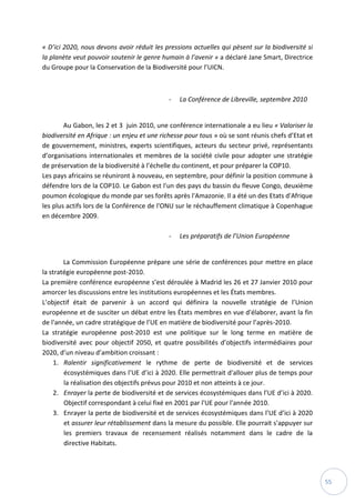 55
« D’ici 2020, nous devons avoir réduit les pressions actuelles qui pèsent sur la biodiversité si
la planète veut pouvoir soutenir le genre humain à l’avenir » a déclaré Jane Smart, Directrice
du Groupe pour la Conservation de la Biodiversité pour l’UICN.
- La Conférence de Libreville, septembre 2010
Au Gabon, les 2 et 3 juin 2010, une conférence internationale a eu lieu « Valoriser la
biodiversité en Afrique : un enjeu et une richesse pour tous » où se sont réunis chefs d’Etat et
de gouvernement, ministres, experts scientifiques, acteurs du secteur privé, représentants
d’organisations internationales et membres de la société civile pour adopter une stratégie
de préservation de la biodiversité à l’échelle du continent, et pour préparer la COP10.
Les pays africains se réuniront à nouveau, en septembre, pour définir la position commune à
défendre lors de la COP10. Le Gabon est l'un des pays du bassin du fleuve Congo, deuxième
poumon écologique du monde par ses forêts après l'Amazonie. Il a été un des Etats d'Afrique
les plus actifs lors de la Conférence de l'ONU sur le réchauffement climatique à Copenhague
en décembre 2009.
- Les préparatifs de l’Union Européenne
La Commission Européenne prépare une série de conférences pour mettre en place
la stratégie européenne post-2010.
La première conférence européenne s’est déroulée à Madrid les 26 et 27 Janvier 2010 pour
amorcer les discussions entre les institutions européennes et les États membres.
L’objectif était de parvenir à un accord qui définira la nouvelle stratégie de l’Union
européenne et de susciter un débat entre les États membres en vue d'élaborer, avant la fin
de l'année, un cadre stratégique de l’UE en matière de biodiversité pour l’après-2010.
La stratégie européenne post-2010 est une politique sur le long terme en matière de
biodiversité avec pour objectif 2050, et quatre possibilités d’objectifs intermédiaires pour
2020, d’un niveau d’ambition croissant :
1. Ralentir significativement le rythme de perte de biodiversité et de services
écosystémiques dans l’UE d’ici à 2020. Elle permettrait d'allouer plus de temps pour
la réalisation des objectifs prévus pour 2010 et non atteints à ce jour.
2. Enrayer la perte de biodiversité et de services écosystémiques dans l’UE d’ici à 2020.
Objectif correspondant à celui fixé en 2001 par l'UE pour l'année 2010.
3. Enrayer la perte de biodiversité et de services écosystémiques dans l’UE d’ici à 2020
et assurer leur rétablissement dans la mesure du possible. Elle pourrait s'appuyer sur
les premiers travaux de recensement réalisés notamment dans le cadre de la
directive Habitats.
 