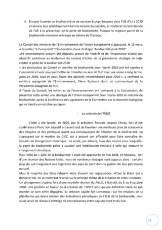 56
4. Enrayer la perte de biodiversité et de services écosystémiques dans l’UE d’ici à 2020
et assurer leur rétablissement dans la mesure du possible, et renforcer la contribution
de l’UE à la prévention de la perte de biodiversité. Puisque la majeure partie de la
biodiversité mondiale se trouve en dehors de l'Europe.
Le Conseil des ministres de l'Environnement de l'Union européenne a approuvé, le 15 mars,
à Bruxelles ''à l'unanimité'' l'élaboration d'une stratégie ''biodiversité post-2010''.
194 amendements avaient été déposés, preuve de l’intérêt et de l’importance d’avoir des
objectifs ambitieux au lendemain du constat d’échec de la précédente stratégie de lutte
contre la perte de la biodiversité 2010.
« Les conclusions du Conseil en matière de biodiversité pour l'après 2010 ont été signées à
l'unanimité et vont nous permettre de travailler au sein de l'UE avec une vision à long terme,
jusqu'en 2050, tout en nous fixant des objectifs intermédiaires pour 2020 », a confirmé la
ministre espagnole de l'Environnement, Elena Espinosa dans un communiqué de la
Présidence espagnole de l'UE.
A l'issue du Conseil, les ministres de l'environnement ont demandé à la Commission, de
présenter cette année une stratégie de l'Union européenne pour l'après-2010 en matière de
biodiversité, après la Conférence des signataires de la Convention sur la diversité biologique
qui se tiendra en octobre au Japon.
- La création de l’IPBES
L’idée a été lancée, en 2005, par le président français Jacques Chirac, lors d’une
conférence à Paris. Son objectif est avant tout de favoriser une meilleure prise de conscience
des citoyens et des politiques quant aux conséquences de l’érosion de la biodiversité, en
s’appuyant sur le modèle du GIEC, qui a prouvé son efficacité pour faire connaître les
impacts du changement climatique : ce serait, par ailleurs, l’une des raisons pour lesquelles
la perte de biodiversité peine à susciter une mobilisation similaire à celle qui entoure le
changement climatique.
Puis l’idée du « GIEC de la biodiversité » avait été approuvée en mai 2008, en Malaisie, lors
d’une réunion des Nations-Unies, mais de nombreux blocages sont apparus alors : certains
pays du sud craignaient une ingérence des pays du nord dans la gestion de leur patrimoine
naturel.
Mais la majorité des Etats refusent alors d’ouvrir les négociations. «C’est le Brésil qui a
donné le ton, en se montrant réservé sur le principe même de la création de cette instance».
Un changement s’opère, lors d’une nouvelle réunion du PNUE, à Nairobi, du 5 au 9 octobre
2008. Une position en faveur de la création de l’IPBES ainsi qu’une définition claire de son
mandat se sont enfin dégagées. Sa création rapide fait consensus : sur les missions de la
plateforme qui devra réaliser des évaluations périodiques de l’état de la biodiversité, mais
aussi servir de réseau d’échange de connaissances entre pays du Nord et du Sud.
 