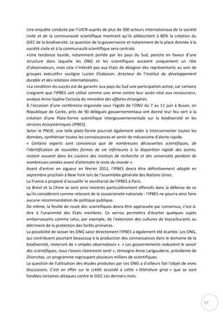 57
Une enquête conduite par l’UICN auprès de plus de 300 acteurs internationaux de la société
civile et de la communauté scientifique montrent qu’ils plébiscitent à 80% la création du
GIEC de la biodiversité. La question de la gouvernance et notamment de la place donnée à la
société civile et à la communauté scientifique sera centrale.
«Une tendance lourde, notamment portée par les pays du Sud, penche en faveur d’une
structure dans laquelle les ONG et les scientifiques auraient uniquement un rôle
d’observateurs, mais cela n’interdit pas aux Etats de désigner des représentants au sein de
groupes exécutifs» souligne Lucien Chabason, directeur de l’Institut du développement
durable et des relations internationales.
«La condition du succès est de garantir aux pays du Sud une participation active, car certains
craignent que l’IPBES soit utilisé comme une arme contre leur accès vital aux ressources»,
analyse Anne-Sophie Cerisola du ministère des affaires étrangères.
À l'occasion d'une conférence organisée sous l'égide de l'ONU du 7 au 11 juin à Busan, en
République de Corée, près de 90 délégués gouvernementaux ont donné leur feu vert à la
création d'une Plate-forme scientifique intergouvernementale sur la biodiversité et les
services écosystémiques (IPBES).
Selon le PNUE, une telle plate-forme pourrait également aider à interconnecter toutes les
données, synthétiser toutes les connaissances et servir de mécanisme d'alerte rapide.
« Certains experts sont convaincus que de nombreuses découvertes scientifiques, de
l'identification de nouvelles formes de vie inférieures à la disparition rapide des autres,
restent souvent dans les couloirs des instituts de recherche et des universités pendant de
nombreuses années avant d'atteindre le reste du monde ».
Avant d'entrer en vigueur en février 2011, l'IPBES devra être définitivement adopté en
septembre prochain à New York lors de l'assemblée générale des Nations Unies.
La France a proposé d'accueillir le secrétariat de l'IPBES à Paris.
Le Brésil et la Chine se sont ainsi montrés particulièrement offensifs dans la défense de ce
qu'ils considèrent comme relevant de la souveraineté nationale : l'IPBES ne pourra ainsi faire
aucune recommandation de politique publique.
De même, la feuille de route des scientifiques devra être approuvée par consensus, c'est-à-
dire à l'unanimité des Etats membres. Ce verrou permettra d'écarter quelques sujets
embarrassants comme celui, par exemple, de l'extension des cultures de biocarburants au
détriment de la protection des forêts primaires.
La possibilité de laisser les ONG saisir directement l'IPBES a également été écartée. Les ONG,
qui contribuent pourtant beaucoup à la production des connaissances dans le domaine de la
biodiversité, resteront de « simples observateurs ». « Les gouvernements redoutent le savoir
des scientifiques, nous l'avons clairement senti », témoigne Anne Larigauderie, présidente de
Diversitas, un programme regroupant plusieurs milliers de scientifiques.
La question de l'utilisation des études produites par ces ONG a d'ailleurs fait l'objet de vives
discussions. C'est en effet sur le crédit accordé à cette « littérature grise » que se sont
fondées certaines attaques contre le GIEC ces derniers mois.
 