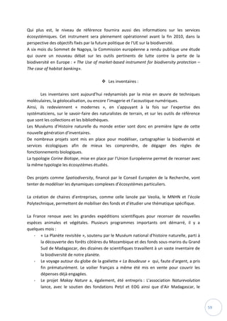 59
Qui plus est, le niveau de référence fournira aussi des informations sur les services
écosystémiques. Cet instrument sera pleinement opérationnel avant la fin 2010, dans la
perspective des objectifs fixés par la future politique de l'UE sur la biodiversité.
A six mois du Sommet de Nagoya, la Commission européenne a rendu publique une étude
qui ouvre un nouveau débat sur les outils pertinents de lutte contre la perte de la
biodiversité en Europe : « The Use of market-based instrument for biodiversity protection –
The case of habitat banking».
 Les inventaires :
Les inventaires sont aujourd’hui redynamisés par la mise en œuvre de techniques
moléculaires, la géolocalisation, ou encore l’imagerie et l’acoustique numériques.
Ainsi, ils redeviennent « modernes », en s’appuyant à la fois sur l’expertise des
systématiciens, sur le savoir-faire des naturalistes de terrain, et sur les outils de référence
que sont les collections et les bibliothèques.
Les Muséums d’Histoire naturelle du monde entier sont donc en première ligne de cette
nouvelle génération d’inventaires.
De nombreux projets sont mis en place pour modéliser, cartographier la biodiversité et
services écologiques afin de mieux les comprendre, de dégager des règles de
fonctionnements biologiques.
La typologie Corine Biotope, mise en place par l’Union Européenne permet de recenser avec
la même typologie les écosystèmes étudiés.
Des projets comme Spatiodiversity, financé par le Conseil Européen de la Recherche, vont
tenter de modéliser les dynamiques complexes d’écosystèmes particuliers.
La création de chaires d’entreprises, comme celle lancée par Veolia, le MNHN et l’école
Polytechnique, permettent de mobiliser des fonds et d’étudier une thématique spécifique.
La France renoue avec les grandes expéditions scientifiques pour recenser de nouvelles
espèces animales et végétales. Plusieurs programmes importants ont démarré, il y a
quelques mois :
- « La Planète revisitée », soutenu par le Muséum national d'histoire naturelle, parti à
la découverte des forêts côtières du Mozambique et des fonds sous-marins du Grand
Sud de Madagascar, des dizaines de scientifiques travaillent à un vaste inventaire de
la biodiversité de notre planète.
- Le voyage autour du globe de la goélette « La Boudeuse » qui, faute d'argent, a pris
fin prématurément. Le voilier français a même été mis en vente pour couvrir les
dépenses déjà engagées.
- Le projet Makay Nature a, également, été entrepris : L'association Naturevolution
lance, avec le soutien des fondations Petzl et EOG ainsi que d'Air Madagascar, le
 