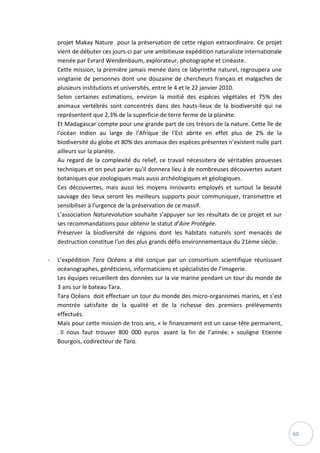 60
projet Makay Nature pour la préservation de cette région extraordinaire. Ce projet
vient de débuter ces jours-ci par une ambitieuse expédition naturaliste internationale
menée par Evrard Wendenbaum, explorateur, photographe et cinéaste.
Cette mission, la première jamais menée dans ce labyrinthe naturel, regroupera une
vingtaine de personnes dont une douzaine de chercheurs français et malgaches de
plusieurs institutions et universités, entre le 4 et le 22 janvier 2010.
Selon certaines estimations, environ la moitié des espèces végétales et 75% des
animaux vertébrés sont concentrés dans des hauts-lieux de la biodiversité qui ne
représentent que 2,3% de la superficie de terre ferme de la planète.
Et Madagascar compte pour une grande part de ces trésors de la nature. Cette île de
l'océan Indien au large de l'Afrique de l'Est abrite en effet plus de 2% de la
biodiversité du globe et 80% des animaux des espèces présentes n’existent nulle part
ailleurs sur la planète.
Au regard de la complexité du relief, ce travail nécessitera de véritables prouesses
techniques et on peut parier qu'il donnera lieu à de nombreuses découvertes autant
botaniques que zoologiques mais aussi archéologiques et géologiques.
Ces découvertes, mais aussi les moyens innovants employés et surtout la beauté
sauvage des lieux seront les meilleurs supports pour communiquer, transmettre et
sensibiliser à l'urgence de la préservation de ce massif.
L’association Naturevolution souhaite s'appuyer sur les résultats de ce projet et sur
ses recommandations pour obtenir le statut d’Aire Protégée.
Préserver la biodiversité de régions dont les habitats naturels sont menacés de
destruction constitue l'un des plus grands défis environnementaux du 21ème siècle.
- L’expédition Tara Océans a été conçue par un consortium scientifique réunissant
océanographes, généticiens, informaticiens et spécialistes de l’imagerie.
Les équipes recueillent des données sur la vie marine pendant un tour du monde de
3 ans sur le bateau Tara.
Tara Océans doit effectuer un tour du monde des micro-organismes marins, et s’est
montrée satisfaite de la qualité et de la richesse des premiers prélèvements
effectués. 
Mais pour cette mission de trois ans, « le financement est un casse-tête permanent,
. Il nous faut trouver 800 000 euros avant la fin de l’année. » souligne Etienne
Bourgois, codirecteur de Tara.
 
