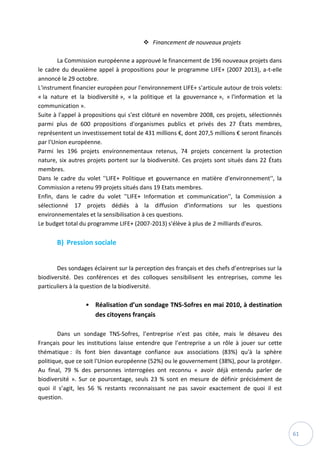 61
 Financement de nouveaux projets
La Commission européenne a approuvé le financement de 196 nouveaux projets dans
le cadre du deuxième appel à propositions pour le programme LIFE+ (2007 2013), a-t-elle
annoncé le 29 octobre.
L'instrument financier européen pour l'environnement LIFE+ s'articule autour de trois volets:
« la nature et la biodiversité », « la politique et la gouvernance », « l'information et la
communication ».
Suite à l'appel à propositions qui s'est clôturé en novembre 2008, ces projets, sélectionnés
parmi plus de 600 propositions d'organismes publics et privés des 27 États membres,
représentent un investissement total de 431 millions €, dont 207,5 millions € seront financés
par l'Union européenne.
Parmi les 196 projets environnementaux retenus, 74 projets concernent la protection
nature, six autres projets portent sur la biodiversité. Ces projets sont situés dans 22 États
membres.
Dans le cadre du volet ''LIFE+ Politique et gouvernance en matière d'environnement'', la
Commission a retenu 99 projets situés dans 19 Etats membres.
Enfin, dans le cadre du volet ''LIFE+ Information et communication'', la Commission a
sélectionné 17 projets dédiés à la diffusion d'informations sur les questions
environnementales et la sensibilisation à ces questions.
Le budget total du programme LIFE+ (2007-2013) s'élève à plus de 2 milliards d'euros.
B) Pression sociale
Des sondages éclairent sur la perception des français et des chefs d’entreprises sur la
biodiversité. Des conférences et des colloques sensibilisent les entreprises, comme les
particuliers à la question de la biodiversité.
• Réalisation d’un sondage TNS-Sofres en mai 2010, à destination
des citoyens français
Dans un sondage TNS-Sofres, l’entreprise n’est pas citée, mais le désaveu des
Français pour les institutions laisse entendre que l’entreprise a un rôle à jouer sur cette
thématique : ils font bien davantage confiance aux associations (83%) qu'à la sphère
politique, que ce soit l'Union européenne (52%) ou le gouvernement (38%), pour la protéger.
Au final, 79 % des personnes interrogées ont reconnu « avoir déjà entendu parler de
biodiversité ». Sur ce pourcentage, seuls 23 % sont en mesure de définir précisément de
quoi il s’agit, les 56 % restants reconnaissant ne pas savoir exactement de quoi il est
question.
 