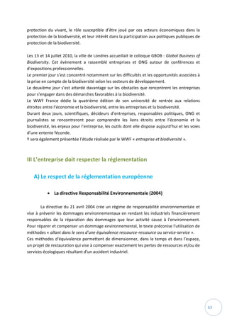 63
protection du vivant, le rôle susceptible d’être joué par ces acteurs économiques dans la
protection de la biodiversité, et leur intérêt dans la participation aux politiques publiques de
protection de la biodiversité.
Les 13 et 14 juillet 2010, la ville de Londres accueillait le colloque GBOB : Global Business of
Biodiversity. Cet évènement a rassemblé entreprises et ONG autour de conférences et
d’expositions professionnelles.
Le premier jour s’est concentré notamment sur les difficultés et les opportunités associées à
la prise en compte de la biodiversité selon les secteurs de développement.
Le deuxième jour s’est attardé davantage sur les obstacles que rencontrent les entreprises
pour s’engager dans des démarches favorables à la biodiversité.
Le WWF France dédie la quatrième édition de son université de rentrée aux relations
étroites entre l’économie et la biodiversité, entre les entreprises et la biodiversité.
Durant deux jours, scientifiques, décideurs d’entreprises, responsables politiques, ONG et
journalistes se rencontreront pour comprendre les liens étroits entre l’économie et la
biodiversité, les enjeux pour l’entreprise, les outils dont elle dispose aujourd’hui et les voies
d’une entente féconde.
Y sera également présentée l’étude réalisée par le WWF « entreprise et biodiversité ».
III L’entreprise doit respecter la réglementation
A) Le respect de la réglementation européenne
 La directive Responsabilité Environnementale (2004)
La directive du 21 avril 2004 crée un régime de responsabilité environnementale et
vise à prévenir les dommages environnementaux en rendant les industriels financièrement
responsables de la réparation des dommages que leur activité cause à l'environnement.
Pour réparer et compenser un dommage environnemental, le texte préconise l'utilisation de
méthodes « allant dans le sens d'une équivalence ressource-ressource ou service-service ».
Ces méthodes d'équivalence permettent de dimensionner, dans le temps et dans l'espace,
un projet de restauration qui vise à compenser exactement les pertes de ressources et/ou de
services écologiques résultant d'un accident industriel.
 