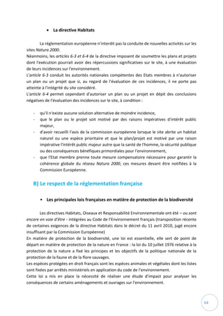 64
 La directive Habitats
La réglementation européenne n'interdit pas la conduite de nouvelles activités sur les
sites Natura 2000.
Néanmoins, les articles 6-3 et 6-4 de la directive imposent de soumettre les plans et projets
dont l'exécution pourrait avoir des répercussions significatives sur le site, à une évaluation
de leurs incidences sur l'environnement.
L'article 6-3 conduit les autorités nationales compétentes des Etats membres à n'autoriser
un plan ou un projet que si, au regard de l'évaluation de ces incidences, il ne porte pas
atteinte à l'intégrité du site considéré.
L'article 6-4 permet cependant d'autoriser un plan ou un projet en dépit des conclusions
négatives de l'évaluation des incidences sur le site, à condition :
- qu'il n'existe aucune solution alternative de moindre incidence,
- que le plan ou le projet soit motivé par des raisons impératives d'intérêt public
majeur,
- d'avoir recueilli l'avis de la commission européenne lorsque le site abrite un habitat
naturel ou une espèce prioritaire et que le plan/projet est motivé par une raison
impérative l'intérêt public majeur autre que la santé de l'homme, la sécurité publique
ou des conséquences bénéfiques primordiales pour l'environnement,
- que l'Etat membre prenne toute mesure compensatoire nécessaire pour garantir la
cohérence globale du réseau Natura 2000, ces mesures devant être notifiées à la
Commission Européenne.
B) Le respect de la réglementation française
• Les principales lois françaises en matière de protection de la biodiversité
Les directives Habitats, Oiseaux et Responsabilité Environnementale ont été – ou sont
encore en voie d’être - intégrées au Code de l’Environnement français (transposition récente
de certaines exigences de la directive Habitats dans le décret du 11 avril 2010, jugé encore
insuffisant par la Commission Européenne)
En matière de protection de la biodiversité, une loi est essentielle, elle sert de point de
départ en matière de protection de la nature en France : la loi du 10 juillet 1976 relative à la
protection de la nature a fixé les principes et les objectifs de la politique nationale de la
protection de la faune et de la flore sauvages.
Les espèces protégées en droit français sont les espèces animales et végétales dont les listes
sont fixées par arrêtés ministériels en application du code de l’environnement.
Cette loi a mis en place la nécessité de réaliser une étude d’impact pour analyser les
conséquences de certains aménagements et ouvrages sur l'environnement.
 