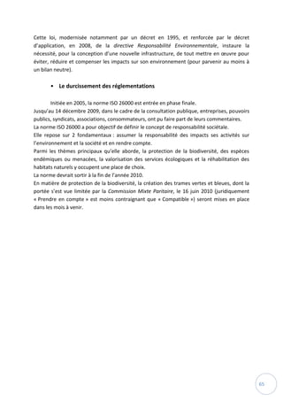 65
Cette loi, modernisée notamment par un décret en 1995, et renforcée par le décret
d’application, en 2008, de la directive Responsabilité Environnementale, instaure la
nécessité, pour la conception d’une nouvelle infrastructure, de tout mettre en œuvre pour
éviter, réduire et compenser les impacts sur son environnement (pour parvenir au moins à
un bilan neutre).
• Le durcissement des réglementations
Initiée en 2005, la norme ISO 26000 est entrée en phase finale.
Jusqu’au 14 décembre 2009, dans le cadre de la consultation publique, entreprises, pouvoirs
publics, syndicats, associations, consommateurs, ont pu faire part de leurs commentaires.
La norme ISO 26000 a pour objectif de définir le concept de responsabilité sociétale.
Elle repose sur 2 fondamentaux : assumer la responsabilité des impacts ses activités sur
l’environnement et la société et en rendre compte.
Parmi les thèmes principaux qu’elle aborde, la protection de la biodiversité, des espèces
endémiques ou menacées, la valorisation des services écologiques et la réhabilitation des
habitats naturels y occupent une place de choix.
La norme devrait sortir à la fin de l’année 2010.
En matière de protection de la biodiversité, la création des trames vertes et bleues, dont la
portée s’est vue limitée par la Commission Mixte Paritaire, le 16 juin 2010 (juridiquement
« Prendre en compte » est moins contraignant que « Compatible ») seront mises en place
dans les mois à venir.
 