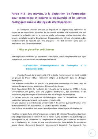 67
Partie N°3 : Les moyens, à la disposition de l’entreprise,
pour comprendre et intégrer la biodiversité et les services
écologiques dans sa stratégie de développement.
Si l’entreprise souhaite mesurer ses impacts et ses dépendances, déterminer les
risques et les opportunités potentiels de son activité attachés à la biodiversité, elle doit
connaitre, au préalable, quel est le territoire qu’elle endommage, quel est celui dont elle a
besoin : une étude complète des processus de production, des intrants nécessaires au bon
fonctionnement de l’activité doit être entreprise : elle doit identifier quels sont ses
interactions avec son environnement.
I Mise en place d’un audit interne
Il existe plusieurs méthodes qui permettent à l’entreprise, avec l’aide potentielle d’un agent
indépendant, pour mettre en place et organiser l’étude.
A) L’indicateur d’interdépendance de l’entreprise à la
biodiversité (IIEB)
L'Institut français de la biodiversité (IFB) et Veolia Environnement ont initié en 2006
un groupe de travail intitulé «Comment intégrer la biodiversité dans les stratégies
d'entreprise».
Une attention particulière est portée à la valorisation économique du vivant pour en
favoriser l'intégration dans les processus décisionnels du Groupe.
Ainsi, l'association Orée, la Fondation de recherche sur la biodiversité (FRB) et Veolia
Environnement ont publié, avec une vingtaine d'entreprises, des collectivités et des
associations, le guide Intégrer la biodiversité dans les stratégies des entreprises.
Ce dernier propose une approche méthodologique visant à comptabiliser, suivre et
caractériser les interactions entre entreprises et biodiversité.
Elle vise à évaluer la contribution de la biodiversité et des services que les entreprises tirent
du fonctionnement des écosystèmes à la création de valeur ajoutée.
Pour se faire, elle a créé un indicateur d'interdépendance de l'entreprise à la biodiversité.
L’outil se compose d’une grille d’analyse qui comporte 23 critères d’évaluation, répartis en
cinq catégories (critères en lien direct avec le monde vivant, les critères liés aux stratégiques
de l’organisation, les critères liés à la compensation des impacts, les critères liés aux impacts
sur la biodiversité, les critères liés aux marchés actuels) et d’une échelle de notation en
quatre classes (Fortement Concerné, Moyennement Concerné, Peu Concerné, Non
 