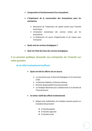7
 Comprendre le fonctionnement d’un écosystème
 L’importance de la conservation des écosystèmes pour les
entreprises
 Découverte de l’importance du capital naturel pour l’activité
économique
 L’évaluation économique des services rendus par les
écosystèmes
 La biodiversité est source d’opportunités et de risques pour
l’entreprise
 Quels sont les services écologiques ?
 Quel est l’état des lieux des services écologiques
II La pression publique demande aux entreprises de s’investir sur
cette question
A) Un effort institutionnel insuffisant
 Quels ont été les efforts mis en œuvre.
 La Convention pour la Diversité Biologique et la Convention
CITES
 La Directive Habitats, la Directive Oiseaux
 Directive Responsabilité Environnementale
 La Stratégie Nationale pour la Biodiversité et le Grenelle de
l’Environnement
 Un échec relatif des efforts institutionnels
 Malgré cette mobilisation, les multiples menaces pesant sur
la biodiversité persistent.
 A l’échelle globale
 A l’échelle régionale
 A l’échelle locale
 