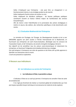71
Celles n'impliquant que l'entreprise : cela peut être un changement à un
fonctionnement interne, à une stratégie produit ou de marché.
Celles impliquant d'autres acteurs du secteur ou non.
Celles impliquant les décideurs politiques : de bonnes politiques publiques
constituent souvent un facteur indirect majeur de l'amélioration des services
écosystémiques.
Afin de mener à bien l'identification et la priorisation des actions stratégiques à
mettre en œuvre, des ateliers, des recherches spécifiques et des benchmarks sont
menés.
C) L’Evaluation Biodiversité de l’Entreprise
Le ministère de l’Ecologie, de l’Energie, du Développement durable et de la mer
(MEEDDM) apporte son plein soutien à l’Année Internationale de la Biodiversité, en
fournissant aux entreprises cet outil d’auto-évaluation, développé avec les concours de
l’association Inspire, et de l’entreprise, de conseils et de génie écologique, Dervenn.
Son objectif est de sensibiliser tous les acteurs socio-économiques et notamment les
entreprises, en favorisant l’intégration de la biodiversité dans leur stratégie.
Cet outil propose à l’entreprise une série de questions et de fiches afin qu’elle apprenne à
identifier ses interactions avec le vivant.
L’outil sera présenté en septembre.
II Recours aux indicateurs
A) Les indicateurs au service de l’entreprise
 Les indicateurs d’état, à paramètre unique
L’indicateur d’état est un outil qui permet à l’entreprise de connaître l’état de santé
de la biodiversité.
Il ne s’agit pas forcément de réaliser un inventaire global de la biodiversité, qui n’est
pas toujours possible (moyen technique et connaissance du mode de vie des espèces).
 
