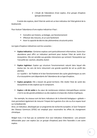 72
 L’étude de l’abondance d’une espèce, d’un groupe d’espèces
(groupe fonctionnel)
Il existe des espèces, dont l’état de santé est un bon indicateur de l’état général de la
biodiversité.
Pour évaluer l’abondance d’une espèce indicatrice il faut :
 Connaître son histoire, sa biologie, son fonctionnement
 Effectuer des mesures, et un suivi facilement
 Avoir la capacité de décrire des phénomènes structurels précis
Les types d’espèces indicatrices sont les suivantes :
 Espèce indicatrice : Certaines espèces sont particulièrement informatives. Suivre leur
abondance peut offrir un indicateur pertinent pour évaluer l’état de santé d’un
écosystème. Elle est sensible aux grandes interactions qui animent l’écosystème qui
l’accueille (ex: saumon, alouette, butor)
 Espèce ingénieur: Espèce qui structure l’environnement naturel dans lequel elle
évolue (ex: les vers de terre retournent une grande quantité de sol au profit des
plantes).
La « qualité » de l’habitat et le bon fonctionnement des cycles géochimiques au sein
d’un écosystème sont dépendants de l’abondance de ce type d’espèces.
 Espèce parapluie: Elle a besoin de grand territoire. Elle révèle l’état de santé des
écosystèmes et des espèces qui le composent.
 Espèce « clé de voûte »: Au cœur de nombreuses relations interspécifiques comme
c’est le cas des grands prédateurs ou des espèces à la base des chaînes trophiques.
Par exemple, les oiseaux sont de bons indicateurs de la diversité biologique « globale »
mais permettent également de mesurer l'impact de la gestion d'un site ou d'un espace local
sur la biodiversité.
Ainsi, un indicateur, développé par un programme de recherche européen, le Suivi Temporel
des Oiseaux Communs (STOC) est employé pour reconnaître les effets du changement
climatique.
Malgré tout, il ne faut pas se contenter d’un seul indicateur d’abondance : une pression
défavorable pour une espèce (ou un groupe d’espèces) peut être favorable à une autre
espèce.
 