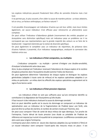 73
Les espèces indicatrices peuvent finalement faire office de sonnette d’alarme mais c’est
tout.
Il ne permet pas, le plus souvent, d’en cibler la cause de manière précise : un biais aléatoire,
tel un virus, un facteur anthropique, un facteur naturel ?
Il est possible d’accompagner cet indicateur d’autres qui ont leur utilité, mais leurs limites
également, car aucun indicateur n’est efficace pour retranscrire un phénomène aussi
complexe.
On peut utiliser l’indicateur d’abondance globale (recensement des entités peuplant un
écosystème sans distinction spécifique) mais cet indicateur pose un problème car il ne
correspond pas aux représentations que la grande majorité des acteurs va se faire de la
biodiversité – largement dominée par la notion de diversité spécifique.
On peut également le compléter avec un indicateur de répartition, de présence dans
d’autres habitats à proximité, d’un indicateur topographique, analysant la connexion des
habitats entre eux.
 Les indicateurs d’état composites, ou multiples
L’indicateur composite – ou multiple – permet d’intégrer une double-sensibilité,
d’analyser la biodiversité selon deux axes.
Ainsi, le plus employé est l’indicateur recensant l’abondance de chaque espèce et le nombre
d’espèces présentes dans l’écosystème étudié (comme l’indice de Shannon).
On peut également déterminer l’abondance de chaque espèce et distinguer les espèces
généralistes (adaptée à toute sorte de milieux) et les espèces spécialistes adaptées à un
milieu en particulier : un milieu dont les effectifs des espèces spécialistes augmentent est le
signe d’une bonne santé.
 Les indicateurs d’état-pression-réponses
Les indicateurs d’état ne sont pas suffisants pour qu’une entreprise identifie sa
contribution à la dégradation de l’écosystème qu’elle étudie.
Il faut recourir à des indicateurs évaluant la cause du dommage constaté.
Ainsi on peut identifier quelle est la source du dommage en comparant un indicateur de
spécialisation avec un indicateur de la fragmentation de l’habitat (pour une forêt, cela
pourrait être la surface de clairière, le nombre de sentiers tracés par l’homme, etc).
On peut aussi comparer l’état de santé de deux milieux de type identique, l’un proche de
l’entreprise, l’autre dénué de toute pression (une étude au préalable de l’habitat de
référence est requise) qui nuirait à la qualité de la comparaison. La différence constatée peut
alors avoir pour origine l’entreprise.
L’entreprise peut alors mettre en œuvre des réponses adaptées (ou qui tendent à l’être) et
un nouvel indicateur vient comparer l’avant-après des mesures mises en place : il est
 