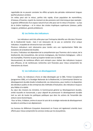 74
regrettable de ne pouvoir constater les effets qu’après des périodes relativement longues
(parfois plusieurs années).
Un milieu peut voir le retour, parfois très rapide, d’une population de mammifères,
d’oiseaux, d’insectes, à partir du moment où des pressions sont interrompues (par exemple :
la gestion différenciée d’un espace naturel d’une ville peut voir le retour d’insectes – au bas
de la chaîne trophique – et le retour des strates trophiques supérieures (oiseaux, petits
rongeurs, prédateurs, grands prédateurs).
B) Les limites des indicateurs
Les indicateurs sont très utiles pour que l’entreprise identifie son rôle dans l’érosion
de la biodiversité locale : mais il est nécessaire de ne pas se contenter d’un unique
indicateur, incapable de retranscrire tout une réalité.
Plusieurs indicateurs sont nécessaires pour tendre vers une représentation fidèle des
évolutions de la biodiversité étudiée.
En outre, l’indicateur est dépendant de la compréhension que l’homme a de la nature, de la
biodiversité, des écosystèmes, des services écologiques, des fonctions biologiques : celle-ci
est incomplète, l’homme ne peut qu’espérer tendre vers la réalité.
Heureusement, de nombreux efforts sont entrepris pour réaliser des indicateurs toujours
plus efficaces, et de nombreuses recherches sont financées pour mieux comprendre les
interactions du Vivant.
C) Les indicateurs en développement
Outre, les indicateurs d’ores et déjà développés par la CBD, l’Union Européenne
(programme SEBI), et la Stratégie Nationale de la Biodiversité, le Commissariat Général au
développement durable étudie la biodiversité, ses mécanismes, pour mettre à la disposition
des décideurs publics et des entreprises des méthodes d’évaluation, des indicateurs toujours
plus fidèles à la réalité.
Au cœur des missions du ministère, le Commissariat général au Développement durable,
entité nouvelle et transversale, a pour objectif de promouvoir le développement durable
tant au sein de toutes les politiques publiques que dans les actions de l’ensemble des
acteurs socio-économiques.
Pour se faire, il élabore, anime et assure le suivi de la stratégie nationale de développement
durable et contribue à son déploiement.
Les bureaux du Millenium Ecosystem Assessment en France ont également orientés leurs
efforts pour mieux comprendre les services rendus par les écosystèmes.
 
