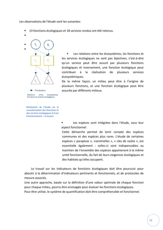 76
Les observations de l'étude sont les suivantes:
 13 fonctions écologiques et 18 services rendus ont été retenus.



 Les relations entre les écosystèmes, les fonctions et
les services écologiques ne sont pas bijectives, c'est-à-dire
qu'un service peut être assuré par plusieurs fonctions
écologiques et inversement, une fonction écologique peut
contribuer à la réalisation de plusieurs services
écosystémiques.
De la même façon, un milieu peut être à l’origine de
plusieurs fonctions, et une fonction écologique peut être
assurée par différents milieux.
 Les espèces sont intégrées dans l'étude, sous leur
aspect fonctionnel.
Cette démarche permet de tenir compte des espèces
communes et des espèces plus rares. L'étude de certaines
espèces « parapluie », «sentinelles », « clés de voûte », est
essentielle également : celles-ci sont indispensables au
maintien de l’ensemble des espèces appartenant à la même
unité fonctionnelle, du fait de leurs exigences écologiques et
des habitats qu’elles occupent.
Le travail sur les indicateurs de fonctions écologiques doit être poursuivi pour
aboutir à la détermination d’indicateurs pertinents et fonctionnels, et de protocoles de
mesure associés.
Une autre approche, basée sur la définition d’une valeur optimale de chaque fonction
pour chaque milieu, pourra être envisagée pour évaluer les fonctions écologiques.
Pour être utilisé, le système de quantification doit être compréhensible et fonctionnel.
Restitution de l’étude sur la
caractérisation des fonctions et
des services écologiques (I-Care
Environnement – H.Jouan)
 