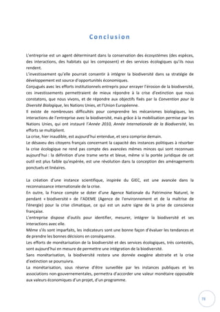 78
L’entreprise est un agent déterminant dans la conservation des écosystèmes (des espèces,
des interactions, des habitats qui les composent) et des services écologiques qu’ils nous
rendent.
L’investissement qu’elle pourrait consentir à intégrer la biodiversité dans sa stratégie de
développement est source d’opportunités économiques.
Conjugués avec les efforts institutionnels entrepris pour enrayer l’érosion de la biodiversité,
ces investissements permettraient de mieux répondre à la crise d’extinction que nous
constatons, que nous vivons, et de répondre aux objectifs fixés par la Convention pour la
Diversité Biologique, les Nations Unies, et l’Union Européenne.
Il existe de nombreuses difficultés pour comprendre les mécanismes biologiques, les
interactions de l’entreprise avec la biodiversité, mais grâce à la mobilisation permise par les
Nations Unies, qui ont instauré l’Année 2010, Année Internationale de la Biodiversité, les
efforts se multiplient.
La crise, hier inaudible, est aujourd’hui entendue, et sera comprise demain.
Le désaveu des citoyens français concernant la capacité des instances politiques à résorber
la crise écologique ne rend pas compte des avancées mêmes minces qui sont reconnues
aujourd’hui : la définition d’une trame verte et bleue, même si la portée juridique de cet
outil est plus faible qu’espérée, est une révolution dans la conception des aménagements
ponctuels et linéaires.
La création d’une instance scientifique, inspirée du GIEC, est une avancée dans la
reconnaissance internationale de la crise.
En outre, la France compte se doter d’une Agence Nationale du Patrimoine Naturel, le
pendant « biodiversité » de l’ADEME (Agence de l'environnement et de la maîtrise de
l'énergie) pour la crise climatique, ce qui est un autre signe de la prise de conscience
française.
L’entreprise dispose d’outils pour identifier, mesurer, intégrer la biodiversité et ses
interactions avec elle.
Même s’ils sont imparfaits, les indicateurs sont une bonne façon d’évaluer les tendances et
de prendre les bonnes décisions en conséquence.
Les efforts de monétarisation de la biodiversité et des services écologiques, très contestés,
sont aujourd’hui en mesure de permettre une intégration de la biodiversité.
Sans monétarisation, la biodiversité restera une donnée exogène abstraite et la crise
d’extinction se poursuivra.
La monétarisation, sous réserve d’être surveillée par les instances publiques et les
associations non-gouvernementales, permettra d’accorder une valeur monétaire opposable
aux valeurs économiques d’un projet, d’un programme.
 