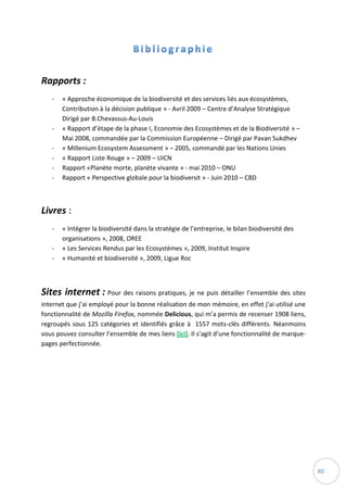 80
Rapports :
- « Approche économique de la biodiversité et des services liés aux écosystèmes,
Contribution à la décision publique » - Avril 2009 – Centre d’Analyse Stratégique
Dirigé par B.Chevassus-Au-Louis
- « Rapport d’étape de la phase I, Economie des Ecosystèmes et de la Biodiversité » –
Mai 2008, commandée par la Commission Européenne – Dirigé par Pavan Sukdhev
- « Millenium Ecosystem Assessment » – 2005, commandé par les Nations Unies
- « Rapport Liste Rouge » – 2009 – UICN
- Rapport «Planète morte, planète vivante » - mai 2010 – ONU
- Rapport « Perspective globale pour la biodiversit » - Juin 2010 – CBD
Livres :
- « Intégrer la biodiversité dans la stratégie de l’entreprise, le bilan biodiversité des
organisations », 2008, OREE
- « Les Services Rendus par les Ecosystèmes », 2009, Institut Inspire
- « Humanité et biodiversité », 2009, Ligue Roc
Sites internet : Pour des raisons pratiques, je ne puis détailler l’ensemble des sites
internet que j’ai employé pour la bonne réalisation de mon mémoire, en effet j’ai utilisé une
fonctionnalité de Mozilla Firefox, nommée Delicious, qui m’a permis de recenser 1908 liens,
regroupés sous 125 catégories et identifiés grâce à 1557 mots-clés différents. Néanmoins
vous pouvez consulter l’ensemble de mes liens [ici]. Il s’agit d’une fonctionnalité de marque-
pages perfectionnée.
 