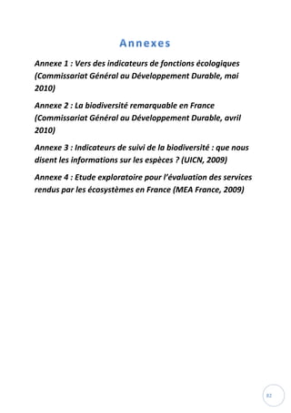 82
Annexe 1 : Vers des indicateurs de fonctions écologiques
(Commissariat Général au Développement Durable, mai
2010)
Annexe 2 : La biodiversité remarquable en France
(Commissariat Général au Développement Durable, avril
2010)
Annexe 3 : Indicateurs de suivi de la biodiversité : que nous
disent les informations sur les espèces ? (UICN, 2009)
Annexe 4 : Etude exploratoire pour l’évaluation des services
rendus par les écosystèmes en France (MEA France, 2009)
 