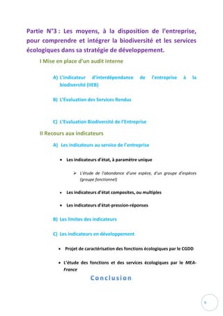 9
Partie N°3 : Les moyens, à la disposition de l’entreprise,
pour comprendre et intégrer la biodiversité et les services
écologiques dans sa stratégie de développement.
I Mise en place d’un audit interne
A) L’indicateur d’interdépendance de l’entreprise à la
biodiversité (IIEB)
B) L’Evaluation des Services Rendus
C) L’Evaluation Biodiversité de l’Entreprise
II Recours aux indicateurs
A) Les indicateurs au service de l’entreprise
 Les indicateurs d’état, à paramètre unique
 L’étude de l’abondance d’une espèce, d’un groupe d’espèces
(groupe fonctionnel)
 Les indicateurs d’état composites, ou multiples
 Les indicateurs d’état-pression-réponses
B) Les limites des indicateurs
C) Les indicateurs en développement
 Projet de caractérisation des fonctions écologiques par le CGDD
 L’étude des fonctions et des services écologiques par le MEA-
France
 