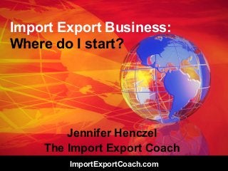 ImportExportCoach.com
Import Export Business:
Where do I start?
Jennifer Henczel
The Import Export Coach
 