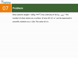 Problem07Silver (atomic weight = 108 g            ) has a density of 10.5 g          .   The number of silver atoms on a surface  of area 10−12        can be expressed in scientific notation as y × 10x. The value of x is