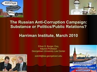 Ethan S. Burger, Esq. Adjunct Professor Georgetown University Law Center [email_address] The Russian Anti-Corruption Campaign: Substance or Politics/Public Relations? Harriman Institute, March 2010 
