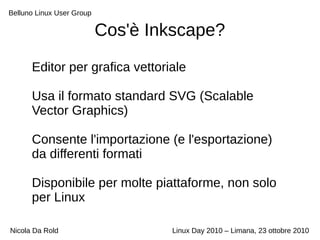 Belluno Linux User Group
Nicola Da Rold Linux Day 2010 – Limana, 23 ottobre 2010
Cos'è Inkscape?
Editor per grafica vettoriale
Usa il formato standard SVG (Scalable
Vector Graphics)
Consente l'importazione (e l'esportazione)
da differenti formati
Disponibile per molte piattaforme, non solo
per Linux
 