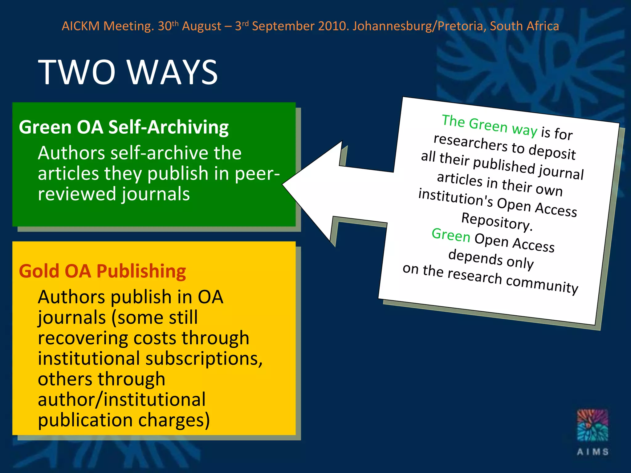 Green OA Self-Archiving Authors self-archive the articles they publish in peer-reviewed journals Gold OA Publishing Authors publish in OA journals (some still recovering costs through institutional subscriptions, others through author/institutional publication charges)  TWO WAYS The Green way  is for  researchers to deposit  all their published journal  articles in their own  institution's Open Access  Repository. Green  Open Access  depends only  on the research community AICKM Meeting. 30 th  August – 3 rd  September 2010. Johannesburg/Pretoria, South Africa 