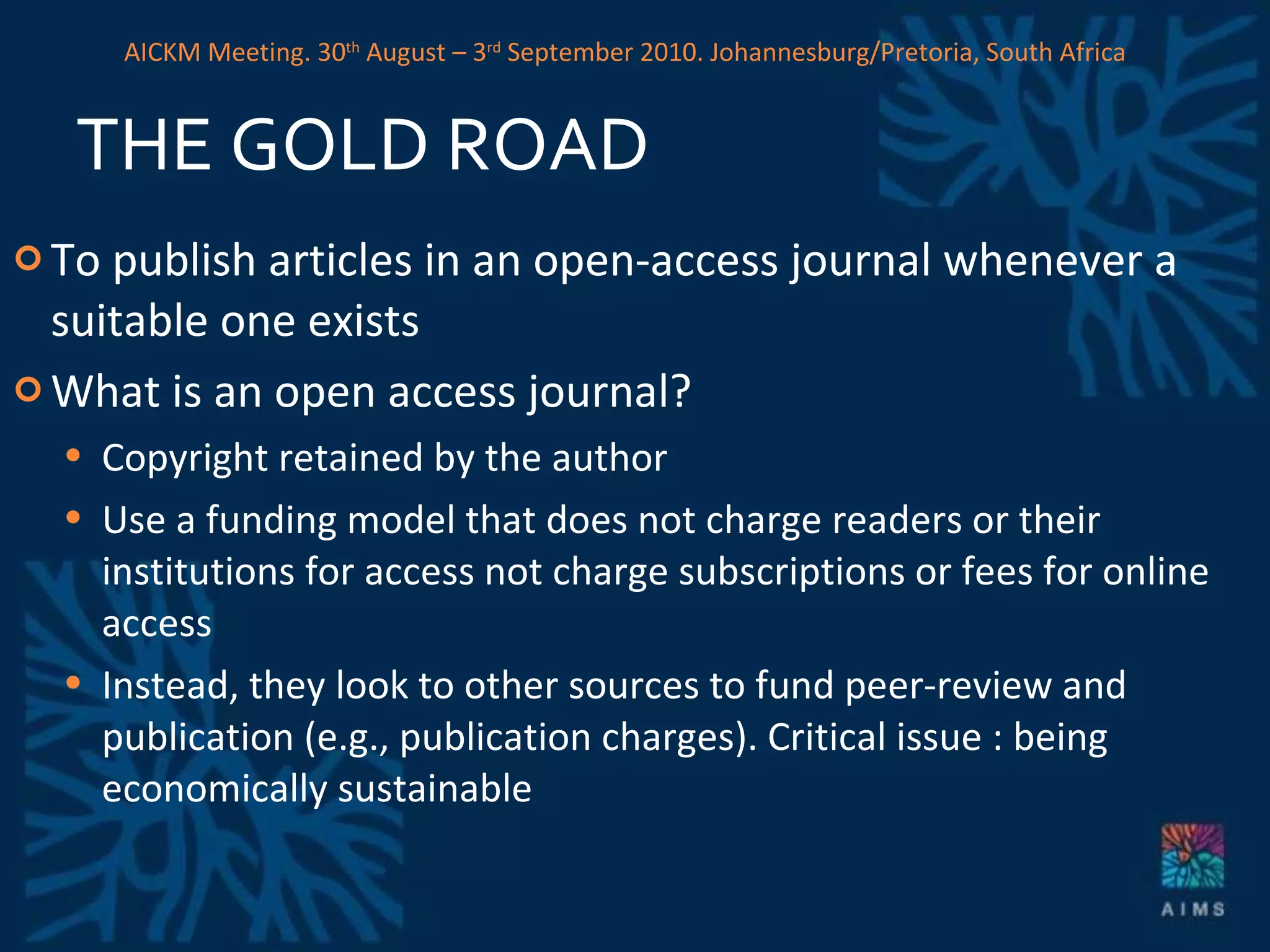 THE GOLD ROAD To publish articles in an open-access journal whenever a suitable one exists What is an open access journal? Copyright retained by the author Use a funding model that does not charge readers or their institutions for access  not charge subscriptions or fees for online access Instead, they look to other sources to fund peer-review and publication (e.g., publication charges). Critical issue : being economically sustainable AICKM Meeting. 30 th  August – 3 rd  September 2010. Johannesburg/Pretoria, South Africa 