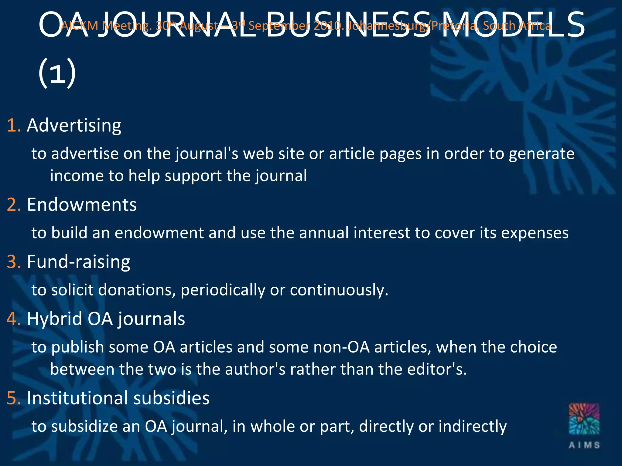 OA JOURNAL BUSINESS MODELS (1)  1.  Advertising to advertise on the journal's web site or article pages in order to generate income to help support the journal 2.  Endowments to build an endowment and use the annual interest to cover its expenses 3.  Fund-raising to solicit donations, periodically or continuously. 4.  Hybrid OA journals to publish some OA articles and some non-OA articles, when the choice between the two is the author's rather than the editor's.  5.  Institutional subsidies to subsidize an OA journal, in whole or part, directly or indirectly AICKM Meeting. 30 th  August – 3 rd  September 2010. Johannesburg/Pretoria, South Africa 