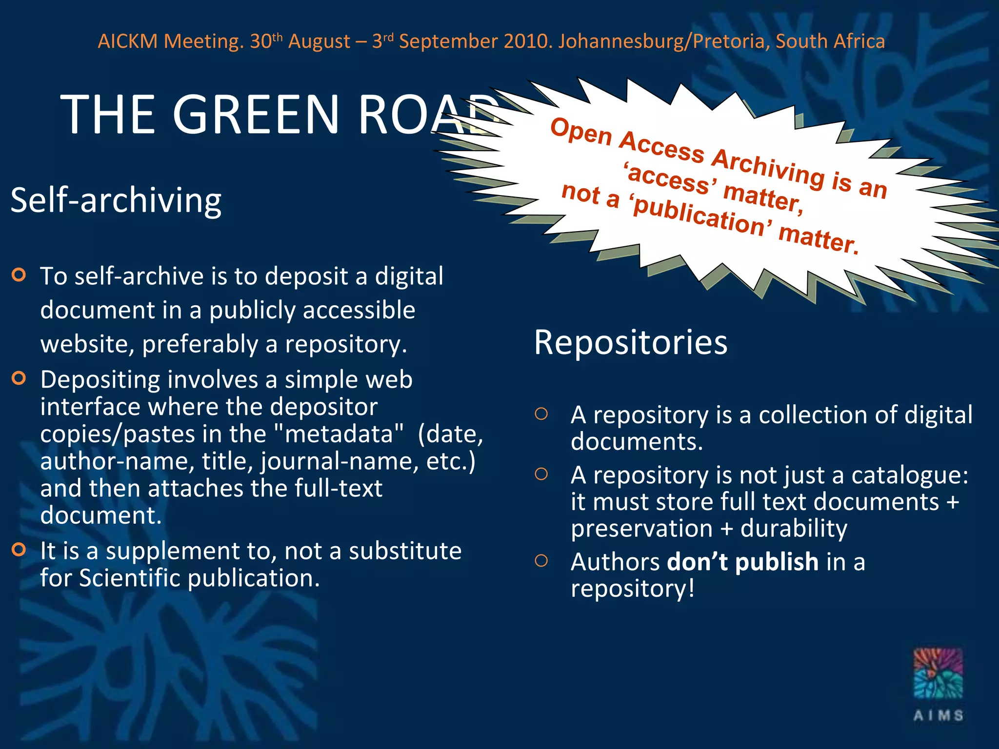 THE GREEN ROAD Self-archiving   To self-archive is to deposit a digital document in a publicly accessible website, preferably a repository. Depositing involves a simple web interface where the depositor copies/pastes in the &quot;metadata&quot;  (date, author-name, title, journal-name, etc.) and then attaches the full-text document.  It is a supplement to, not a substitute for Scientific publication. Repositories A repository is a collection of digital documents. A repository is not just a catalogue: it must store full text documents + preservation + durability  Authors  don’t publish  in a repository!  Open Access Archiving is an  ‘ access’ matter,  not a ‘publication’ matter. AICKM Meeting. 30 th  August – 3 rd  September 2010. Johannesburg/Pretoria, South Africa 
