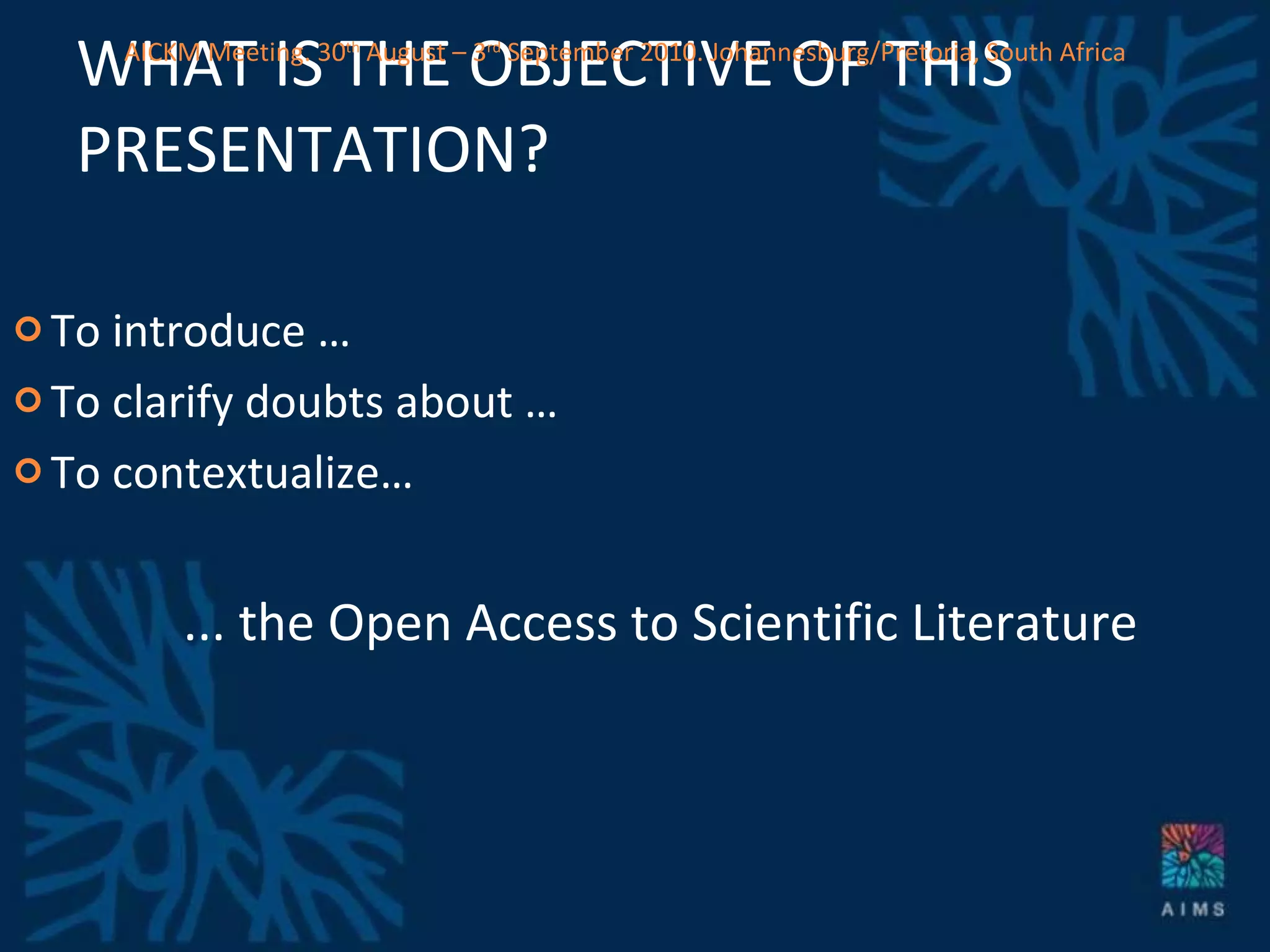 WHAT IS THE OBJECTIVE OF THIS PRESENTATION? To introduce … To clarify doubts about … To contextualize… ... the Open Access to Scientific Literature AICKM Meeting. 30 th  August – 3 rd  September 2010. Johannesburg/Pretoria, South Africa 