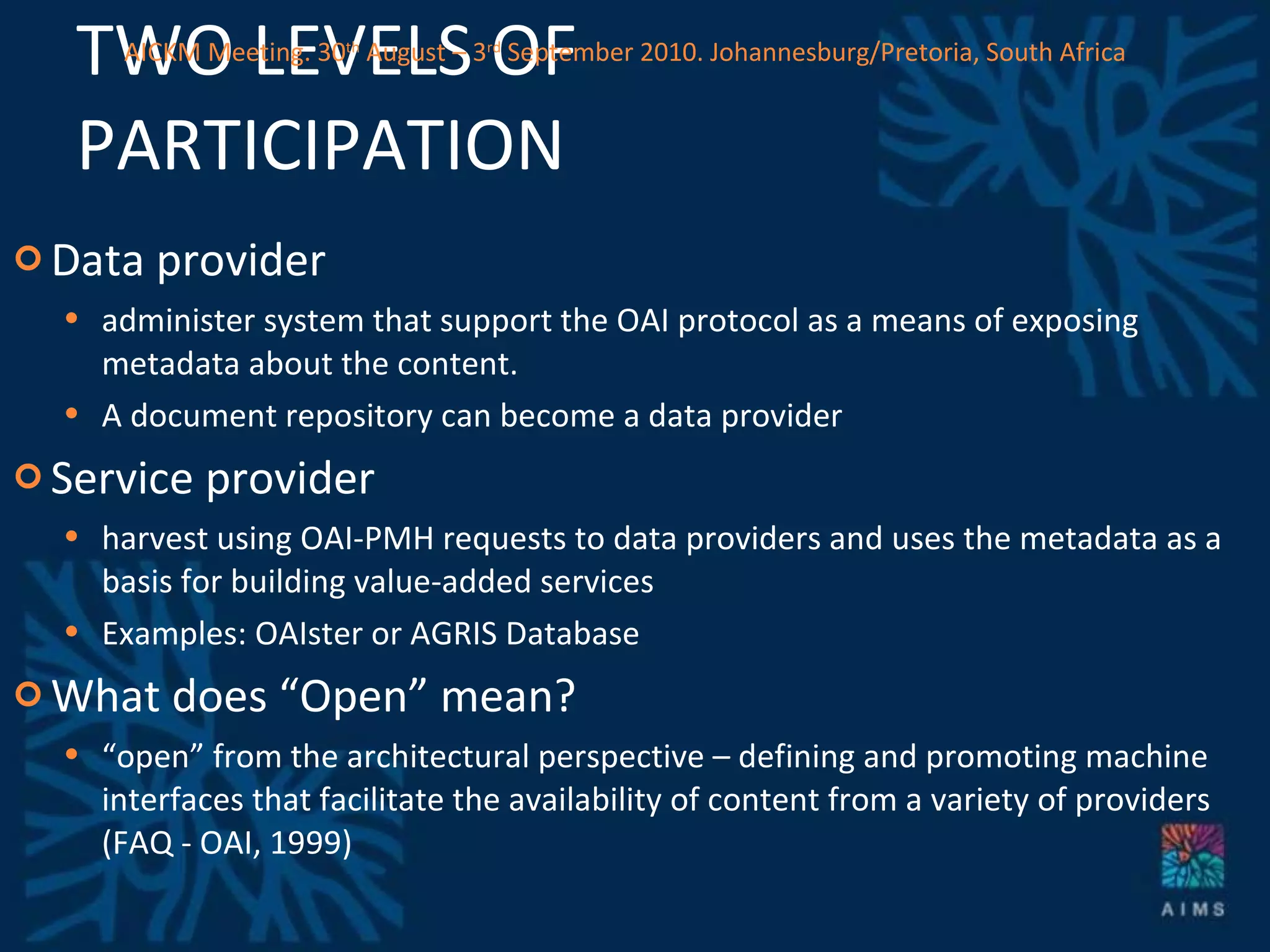TWO LEVELS OF PARTICIPATION Data provider administer system that support the OAI protocol as a means of exposing metadata about the content.  A document repository can become a data provider Service provider harvest using OAI-PMH requests to data providers and uses the metadata as a basis for building value-added services Examples: OAIster or AGRIS Database What does “Open” mean? “ open” from the architectural perspective – defining and promoting machine interfaces that facilitate the availability of content from a variety of providers (FAQ - OAI, 1999) AICKM Meeting. 30 th  August – 3 rd  September 2010. Johannesburg/Pretoria, South Africa 