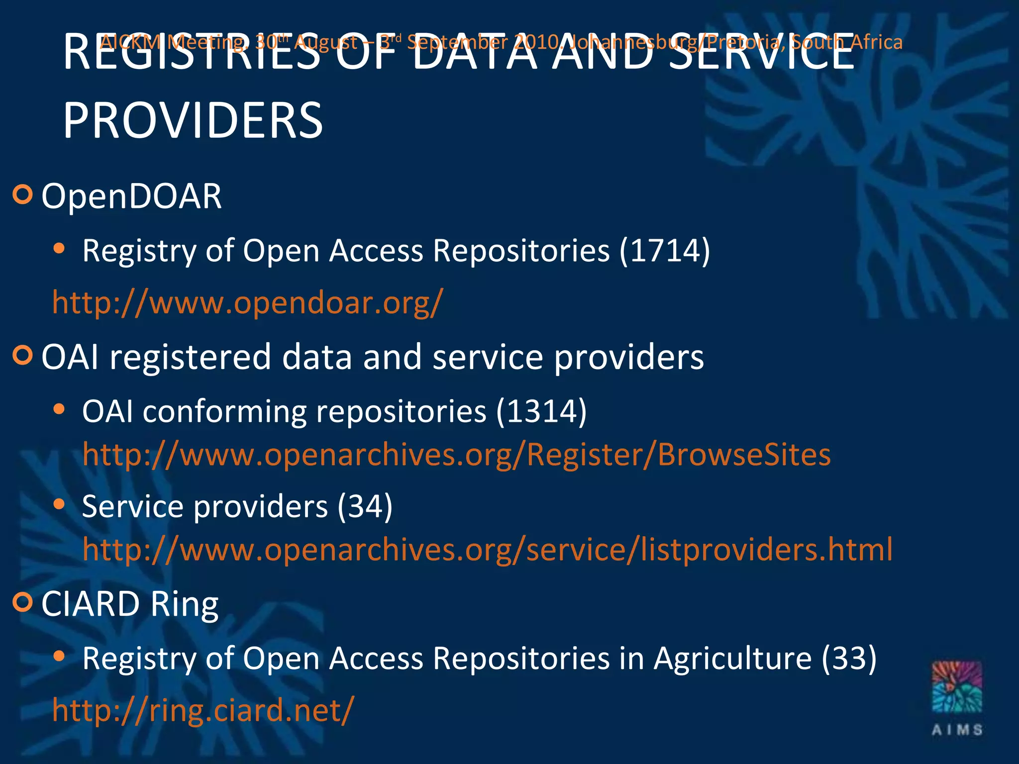 REGISTRIES OF DATA AND SERVICE PROVIDERS OpenDOAR Registry of Open Access Repositories (1714) http://www.opendoar.org/   OAI registered data and service providers OAI conforming repositories (1314)  http://www.openarchives.org/Register/BrowseSites Service providers (34)  http://www.openarchives.org/service/listproviders.html CIARD Ring Registry of Open Access Repositories in Agriculture (33) http://ring.ciard.net/ AICKM Meeting. 30 th  August – 3 rd  September 2010. Johannesburg/Pretoria, South Africa 